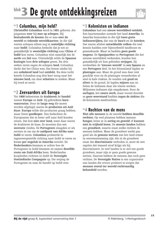 214719_BDT3_KB8_samenv

blok
les

08-07-2004

12:59

Pagina 53

3 De grote ontdekkingsreizen

1 Columbus, mijn held?

Christoffel Columbus werd in 1451 geboren. Als
jongeman voer hij mee op schepen. Hij
bestudeerde de kennis die er was over de
wereld en tekende wereldkaarten. In die tijd
voeren schepen alleen nog in oostelijke richting
naar Indië. Columbus bedacht dat je net zo
gemakkelijk in westelijke richting naar China of
Indië kon varen. Columbus wist namelijk dat de
aarde een bol was. Uiteindelijk wilde de Spaanse
koningin hem drie schepen geven. Na drie
weken varen zagen de schepen land. Columbus
dacht dat het China was. Dat kwam omdat hij
een onbekend land had ontdekt. Na deze tocht
keerde Columbus nog drie keer terug naar het
nieuwe land, om daar schatten te zoeken. Maar
hij vond ze nooit.
les

2 Zeevaarders uit Europa

Tot 1400 beheersten de Arabieren de handel
tussen Europa en Azië. Zij gebruikten karavaanroutes. Door de lange weg die moest
worden afgelegd, waren de producten uit Azië
duur. Europa wilde die producten graag hebben,
maar liever goedkoper. Dus bedachten de
Europeanen dat ze beter zelf naar Azië konden
reizen. Dat kon niet over land, want daar waren
de Arabieren de baas. Ze moesten dus een
zeeroute vinden. De Portugezen slaagden er als
eersten in om om de zuidpunt van Afrika naar
Indië te varen. Columbus probeerde in
tegenovergestelde richting naar Indië te varen en
kwam per ongeluk in Amerika terecht. De
Nederlanders kwamen er achter hoe de
Portugezen in Indië kwamen en namen dezelfde
route om Zuid-Afrika heen. Nederlandse
kooplieden richtten in Indië de Verenigde
Oostindische Compagnie op. Die verjoeg de
Portugezen en nam de handel op Indië over.

les

3 Kolonisten en indianen

Columbus had een nieuw werelddeel ontdekt.
Een kaartenmaker noemde het land Amerika. In
Amerika bestonden in die tijd twee grote
indianenrijken, dat van de Inca’s en de Azteken.
Dat waren allebei ontwikkelde volken die veel
kennis hadden over bijvoorbeeld landbouw en
geneeskunde. Maar ze hadden geen goede
wapens. De Spanjaarden en Portugezen die het
nieuwe werelddeel verkenden, konden hen
gemakkelijk uit hun gebieden verjagen. Zij
verdeelden de ‘nieuwe wereld’ in een Spaans en
een Portugees deel. In het binnenland legden ze
plantages aan. Maar de grond was daar niet
geschikt voor en de plantages veranderden al
snel in kale vlaktes. Ze vonden ook goud en
zilver in de grond. Ze legden mijnen aan en
lieten de indianen daar als slaven werken.
Miljoenen indianen zijn omgekomen. Door de
oorlogen, het zware werk, maar vooral doordat
ze geen weerstand hadden tegen de ziektes die
de kolonisten meebrachten.
les

4 Rechten van de mens

Niet alle mensen in de wereld hebben dezelfde
rechten. Op veel plaatsen hebben mensen
honger, leven ze in oorlog en geweld of kunnen
niet in vrijheid leven. De meeste landen hebben
een grondwet, waarin staat welke rechten de
mensen hebben. Maar de grondwet werkt pas
goed als de gewone wetten van het land ermee
in overeenstemming zijn. Als in de grondwet
staat dat discriminatie verboden is, moet de wet
regelen dat iemand straf krijgt als hij
discrimineert. In veel landen is er wel een goede
grondwet, maar zijn er geen goede gewone
wetten. Daarom hebben de mensen dan toch geen
rechten. De Verenigde Naties is een organisatie
van landen die ervoor probeert te zorgen dat
mensen overal ter wereld rechtvaardig
behandeld worden.

53

Bij de tijd groep 8, kopieerblad samenvatting blok 3

© Malmberg, ‘s-Hertogenbosch

 