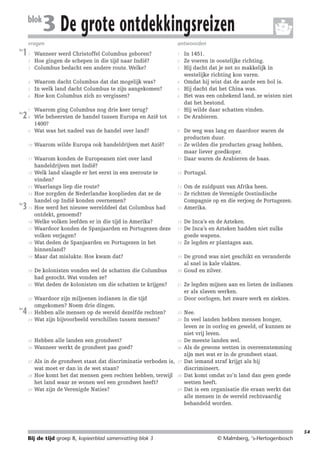 214719_BDT3_KB8_samenv

blok

08-07-2004

12:59

Pagina 54

3 De grote ontdekkingsreizen

vragen
les

1

antwoorden

Wanneer werd Christoffel Columbus geboren?
Hoe gingen de schepen in die tijd naar Indië?
Columbus bedacht een andere route. Welke?

1

Waarom dacht Columbus dat dat mogelijk was?
In welk land dacht Columbus te zijn aangekomen?
Hoe kon Columbus zich zo vergissen?

4

7

9

Waarom ging Columbus nog drie keer terug?
Wie beheersten de handel tussen Europa en Azië tot
1400?
Wat was het nadeel van de handel over land?

10

Waarom wilde Europa ook handeldrijven met Azië?

10

11

Waarom konden de Europeanen niet over land
handeldrijven met Indië?
Welk land slaagde er het eerst in een zeeroute te
vinden?
Waarlangs liep die route?
Hoe zorgden de Nederlandse kooplieden dat ze de
handel op Indië konden overnemen?
Hoe werd het nieuwe werelddeel dat Columbus had
ontdekt, genoemd?
Welke volken leefden er in die tijd in Amerika?
Waardoor konden de Spanjaarden en Portugezen deze
volken verjagen?
Wat deden de Spanjaarden en Portugezen in het
binnenland?
Maar dat mislukte. Hoe kwam dat?

11

De weg was lang en daardoor waren de
producten duur.
Ze wilden die producten graag hebben,
maar liever goedkoper.
Daar waren de Arabieren de baas.

12

Portugal.

13

Om de zuidpunt van Afrika heen.
Ze richtten de Verenigde Oostindische
Compagnie op en die verjoeg de Portugezen.
Amerika.

De kolonisten vonden wel de schatten die Columbus
had gezocht. Wat vonden ze?
Wat deden de kolonisten om die schatten te krijgen?

20

Waardoor zijn miljoenen indianen in die tijd
omgekomen? Noem drie dingen.
Hebben alle mensen op de wereld dezelfde rechten?
Wat zijn bijvoorbeeld verschillen tussen mensen?

22

Hebben alle landen een grondwet?
Wanneer werkt de grondwet pas goed?

25

Als in de grondwet staat dat discriminatie verboden is,
wat moet er dan in de wet staan?
Hoe komt het dat mensen geen rechten hebben, terwijl
het land waar ze wonen wel een grondwet heeft?
Wat zijn de Verenigde Naties?

27

1
2
3

4
5
6

les

2

7
8

12

13
14
les

3

15

16
17

18

19

20

21

22
les

4

23
24

25
26

27

28

29

2
3

5
6

8

9

14

15

16
17

18

19

21

23
24

26

28

29

In 1451.
Ze voeren in oostelijke richting.
Hij dacht dat je net zo makkelijk in
westelijke richting kon varen.
Omdat hij wist dat de aarde een bol is.
Hij dacht dat het China was.
Het was een onbekend land, ze wisten niet
dat het bestond.
Hij wilde daar schatten vinden.
De Arabieren.

De Inca’s en de Azteken.
De Inca’s en Azteken hadden niet zulke
goede wapens.
Ze legden er plantages aan.
De grond was niet geschikt en veranderde
al snel in kale vlaktes.
Goud en zilver.
Ze legden mijnen aan en lieten de indianen
er als slaven werken.
Door oorlogen, het zware werk en ziektes.
Nee.
In veel landen hebben mensen honger,
leven ze in oorlog en geweld, of kunnen ze
niet vrij leven.
De meeste landen wel.
Als de gewone wetten in overeenstemming
zijn met wat er in de grondwet staat.
Dat iemand straf krijgt als hij
discrimineert.
Dat komt omdat zo’n land dan geen goede
wetten heeft.
Dat is een organisatie die eraan werkt dat
alle mensen in de wereld rechtvaardig
behandeld worden.

54

Bij de tijd groep 8, kopieerblad samenvatting blok 3

© Malmberg, ‘s-Hertogenbosch

 