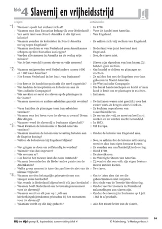214719_BDT3_KB8_samenv

blok

08-07-2004

12:59

Pagina 56

4 Slavernij en vrijheidsstrijd

vragen
les

1

1
2
3

4

5

6

7
les

2

8

9

10
11

12

13

14

15

les

3

16
17

18

19

20
21
22
23
24

25
les

4

26

27
28

29

30

antwoorden

1
Wanneer speelt het verhaal zich af?
Waarom was Sint Eustatius belangrijk voor Nederland? 2
3
Van welk land was Noord-Amerika in die tijd een
kolonie?
4
Waarom voerden de kolonisten in Noord-Amerika
oorlog tegen Engeland?
Waarom mochten er van Nederland geen Amerikaanse 5
schepen op Sint Eustatius aanleggen?
6
Werden alle mensen in Amerika na de oorlog vrije
mensen?
7
Wat is het verschil tussen slaven en vrije mensen?

Waarom emigreerden veel Nederlanders tussen 1600
en 1800 naar Amerika?
Hoe kwam Nederland in het bezit van Suriname?

8

Hoe heette de handelsorganisatie die werd opgericht?
Wat hadden de kooplieden en kolonisten aan de
Westindische Compagnie?
Wie werkten er eerst als slaven op de plantages in
Suriname?
Waarom moesten er andere arbeiders gezocht worden?

10

Waar haalden de plantages toen hun arbeiders
vandaan?
Waarom was het leven voor de slaven zo zwaar? Noem
drie dingen.
Wanneer werd de slavernij in Suriname afgeschaft?
Waar kwamen de kolonisten in Noord-Amerika
vandaan?
Waarom moesten de kolonisten belasting betalen aan
de Engelse koning?
Wilden de kolonisten bij Engeland blijven?

14

9

11

12

In 1776.
Voor de handel met Amerika.
Van Engeland.
Ze wilden zich vrij vechten van Engeland.
Nederland was juist bevriend met
Engeland.
Nee, de slaven niet.
Slaven zijn eigendom van hun bazen. Zij
hebben geen rechten.
Om handel te drijven en plantages te
stichten.
Ze ruilden het met de Engelsen voor hun
gebieden in Noord-Amerika.
De Westindische Compagnie.
Die bezat handelsschepen en kocht of nam
land in bezit om er plantages te stichten.
Indianen.

17

De indianen waren niet geschikt voor het
zware werk. Ze kregen allerlei ziektes.
Ze kochten negerslaven van
slavenhandelaren.
Ze waren niet vrij, ze moesten heel hard
werken en ze werden slecht behandeld.
In 1863.
Uit Europa.

18

Omdat de kolonie van Engeland was.

19

Nee, ze wilden dat de kolonie zelfstandig
werd en dus hun eigen bestuur kiezen.
Ze voerden een onafhankelijkheidsoorlog.
Rond 1780.
De Amerikanen.
De Verenigde Staten van Amerika.
Zij vonden dat een volk zijn eigen bestuur
moest kunnen kiezen.
De slaven.

13

15

16

20
Wat gingen ze doen om zelfstandig te worden?
21
Wanneer was dat ongeveer?
22
Wie wonnen er?
23
Hoe heette het nieuwe land dat toen ontstond?
24
Waarom bewonderden de Nederlandse patriotten de
Amerikanen?
Welke groep mensen in Amerika profiteerde niet van de 25
nieuwe vrijheid?
26
Waarom worden belangrijke gebeurtenissen van
vroeger soms herdacht?
Wat wordt in Nederland bijvoorbeeld elk jaar herdacht? 27
28
Waarom heeft Nederland een herdenkingsmonument
voor de slavernij?
29
Waarom wordt er elk jaar op 1 juli een
herdenkingsbijeenkomst gehouden bij het monument
voor de slavernij?
30
Waaraan wordt op die dag gedacht?

Om te laten zien dat we die
gebeurtenissen niet vergeten.
Het einde van de Tweede Wereldoorlog.
Omdat veel Surinamers in Nederland
nakomelingen van slaven zijn.
Omdat de slavernij in Suriname op 1 juli
1863 is afgeschaft.
Aan het zware leven van de slaven.

56

Bij de tijd groep 8, kopieerblad samenvatting blok 4

© Malmberg, ‘s-Hertogenbosch

 