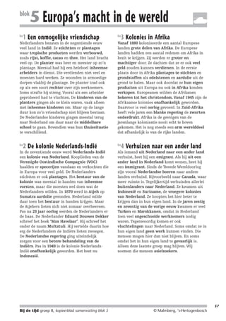 214719_BDT3_KB8_samenv

blok
les

08-07-2004

12:59

Pagina 57

5 Europa’s macht in de wereld

1 Een onmogelijke vriendschap

Nederlanders bezaten in de negentiende eeuw
veel land in Indië. Ze stichtten er plantages
waar tropische producten werden verbouwd,
zoals rijst, koffie, cacao en thee. Het land bracht
veel op. De planter was heer en meester op zo’n
plantage. Meestal had hij een heleboel inheemse
arbeiders in dienst. Die verdienden niet veel en
moesten hard werken. Ze woonden in armoedige
dorpen vlakbij de plantage. De planter trad ook
op als een soort rechter over zijn werknemers.
Soms strafte hij streng. Vooral als een arbeider
geprobeerd had te vluchten. De kinderen van de
planters gingen als ze klein waren, vaak alleen
met inheemse kinderen om. Maar op de lange
duur kon zo’n vriendschap niet blijven bestaan.
De Nederlandse kinderen gingen meestal terug
naar Nederland om daar naar de middelbare
school te gaan. Bovendien was hun thuissituatie
te verschillend.
les

2 De kolonie Nederlands-Indië

In de zeventiende eeuw werd Nederlands-Indië
een kolonie van Nederland. Kooplieden van de
Verenigde Oostindische Compagnie (VOC)
haalden er specerijen vandaan en verkochten die
in Europa voor veel geld. De Nederlanders
stichtten er ook plantages. Het bestuur van de
kolonie was meestal in handen van inheemse
vorsten, maar die moesten wel doen wat de
Nederlanders wilden. In 1870 werd in Atjeh op
Sumatra aardolie gevonden. Nederland wilde
daar toen het bestuur in handen krijgen. Maar
de Atjehers lieten zich niet zomaar overheersen.
Pas na 28 jaar oorlog werden de Nederlanders er
de baas. De Nederlander Eduard Douwes Dekker
schreef het boek ‘Max Havelaar’. Hij schreef het
onder de naam Multatuli. Hij vertelde daarin hoe
erg de Nederlanders de Indiërs lieten zwoegen.
De Nederlandse regering ging uiteindelijk
zorgen voor een betere behandeling van de
Indiërs. Pas in 1949 is de kolonie NederlandsIndië onafhankelijk geworden. Het heet nu
Indonesië.

les

3 Kolonies in Afrika

Vanaf 1880 koloniseerde een aantal Europese
landen grote delen van Afrika. De Europese
landen hadden een aantal redenen om Afrika in
bezit te krijgen. Zij werden er groter en
machtiger door. Ze dachten dat ze er ook veel
geld zouden kunnen verdienen. In de eerste
plaats door in Afrika plantages te stichten en
grondstoffen als edelstenen en aardolie uit de
grond te halen. Maar ook doordat ze hun eigen
producten uit Europa nu ook in Afrika konden
verkopen. Europeanen wilden de Afrikanen
bekeren tot het christendom. Vanaf 1945 zijn de
Afrikaanse kolonies onafhankelijk geworden.
Daarvoor is veel oorlog gevoerd. In Zuid-Afrika
heeft vele jaren een blanke regering de zwarten
onderdrukt. Afrika is de gevolgen van de
jarenlange kolonisatie nooit echt te boven
gekomen. Het is nog steeds een arm werelddeel
dat afhankelijk is van de rijke landen.
les

4 Verhuizen naar een ander land

Als iemand uit Nederland naar een ander land
verhuist, heet hij een emigrant. Als hij uit een
ander land in Nederland komt wonen, heet hij
een immigrant. Sinds de Tweede Wereldoorlog
zijn vooral Nederlandse boeren naar andere
landen verhuisd. Bijvoorbeeld naar Canada, waar
meer ruimte is. Tegelijkertijd verhuisden allerlei
buitenlanders naar Nederland. Ze kwamen uit
Indonesië en Suriname, de vroegere kolonies
van Nederland. Ze hoopten het hier beter te
krijgen dan in hun eigen land. In de jaren zestig
en zeventig van de vorige eeuw kwamen er veel
Turken en Marokkanen, omdat in Nederland
toen veel ongeschoolde werknemers nodig
waren. Tegenwoordig komen er ook
vluchtelingen naar Nederland. Soms omdat ze in
hun eigen land geen werk kunnen vinden. Die
mensen mogen hier dan niet blijven. En soms
omdat het in hun eigen land te gevaarlijk is.
Alleen deze laatste groep mag blijven. Wij
noemen die mensen asielzoekers.

57

Bij de tijd groep 8, kopieerblad samenvatting blok 5

© Malmberg, ‘s-Hertogenbosch

 