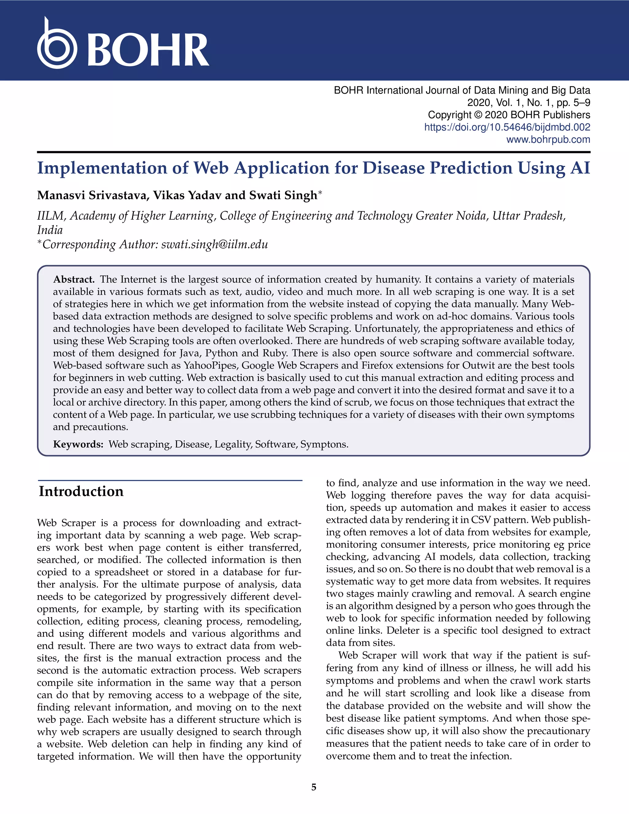 BOHR International Journal of Data Mining and Big Data 2020, Vol. 1, No. 1, pp. 5–9 Copyright © 2020 BOHR Publishers https://doi.org/10.54646/bijdmbd.002 www.bohrpub.com Implementation of Web Application for Disease Prediction Using AI Manasvi Srivastava, Vikas Yadav and Swati Singh∗ IILM, Academy of Higher Learning, College of Engineering and Technology Greater Noida, Uttar Pradesh, India ∗Corresponding Author: swati.singh@iilm.edu Abstract. The Internet is the largest source of information created by humanity. It contains a variety of materials available in various formats such as text, audio, video and much more. In all web scraping is one way. It is a set of strategies here in which we get information from the website instead of copying the data manually. Many Web- based data extraction methods are designed to solve specific problems and work on ad-hoc domains. Various tools and technologies have been developed to facilitate Web Scraping. Unfortunately, the appropriateness and ethics of using these Web Scraping tools are often overlooked. There are hundreds of web scraping software available today, most of them designed for Java, Python and Ruby. There is also open source software and commercial software. Web-based software such as YahooPipes, Google Web Scrapers and Firefox extensions for Outwit are the best tools for beginners in web cutting. Web extraction is basically used to cut this manual extraction and editing process and provide an easy and better way to collect data from a web page and convert it into the desired format and save it to a local or archive directory. In this paper, among others the kind of scrub, we focus on those techniques that extract the content of a Web page. In particular, we use scrubbing techniques for a variety of diseases with their own symptoms and precautions. Keywords: Web scraping, Disease, Legality, Software, Symptons. Introduction Web Scraper is a process for downloading and extract- ing important data by scanning a web page. Web scrap- ers work best when page content is either transferred, searched, or modified. The collected information is then copied to a spreadsheet or stored in a database for fur- ther analysis. For the ultimate purpose of analysis, data needs to be categorized by progressively different devel- opments, for example, by starting with its specification collection, editing process, cleaning process, remodeling, and using different models and various algorithms and end result. There are two ways to extract data from web- sites, the first is the manual extraction process and the second is the automatic extraction process. Web scrapers compile site information in the same way that a person can do that by removing access to a webpage of the site, finding relevant information, and moving on to the next web page. Each website has a different structure which is why web scrapers are usually designed to search through a website. Web deletion can help in finding any kind of targeted information. We will then have the opportunity to find, analyze and use information in the way we need. Web logging therefore paves the way for data acquisi- tion, speeds up automation and makes it easier to access extracted data by rendering it in CSV pattern. Web publish- ing often removes a lot of data from websites for example, monitoring consumer interests, price monitoring eg price checking, advancing AI models, data collection, tracking issues, and so on. So there is no doubt that web removal is a systematic way to get more data from websites. It requires two stages mainly crawling and removal. A search engine is an algorithm designed by a person who goes through the web to look for specific information needed by following online links. Deleter is a specific tool designed to extract data from sites. Web Scraper will work that way if the patient is suf- fering from any kind of illness or illness, he will add his symptoms and problems and when the crawl work starts and he will start scrolling and look like a disease from the database provided on the website and will show the best disease like patient symptoms. And when those spe- cific diseases show up, it will also show the precautionary measures that the patient needs to take care of in order to overcome them and to treat the infection. 5 