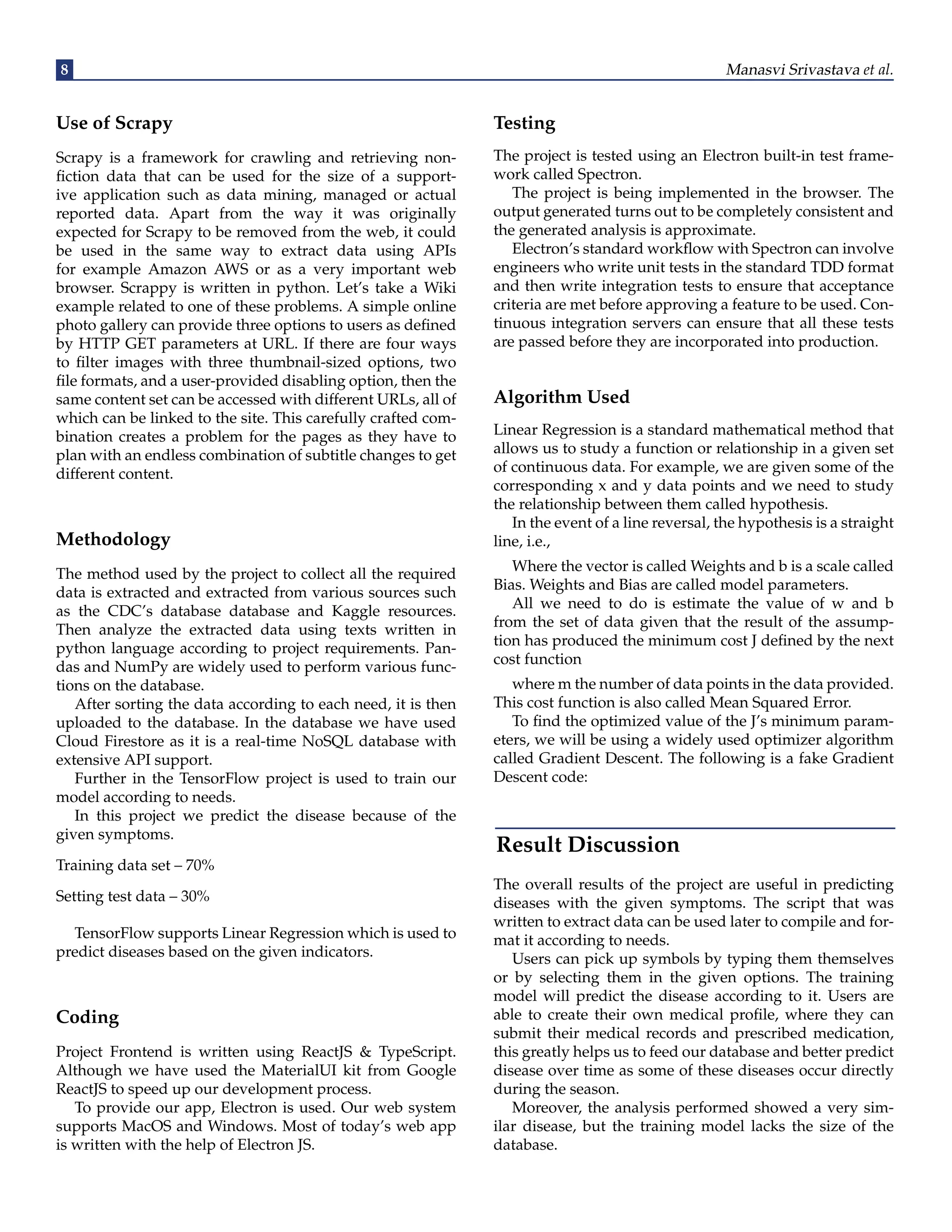 8 Manasvi Srivastava et al. Use of Scrapy Scrapy is a framework for crawling and retrieving non- fiction data that can be used for the size of a support- ive application such as data mining, managed or actual reported data. Apart from the way it was originally expected for Scrapy to be removed from the web, it could be used in the same way to extract data using APIs for example Amazon AWS or as a very important web browser. Scrappy is written in python. Let’s take a Wiki example related to one of these problems. A simple online photo gallery can provide three options to users as defined by HTTP GET parameters at URL. If there are four ways to filter images with three thumbnail-sized options, two file formats, and a user-provided disabling option, then the same content set can be accessed with different URLs, all of which can be linked to the site. This carefully crafted com- bination creates a problem for the pages as they have to plan with an endless combination of subtitle changes to get different content. Methodology The method used by the project to collect all the required data is extracted and extracted from various sources such as the CDC’s database database and Kaggle resources. Then analyze the extracted data using texts written in python language according to project requirements. Pan- das and NumPy are widely used to perform various func- tions on the database. After sorting the data according to each need, it is then uploaded to the database. In the database we have used Cloud Firestore as it is a real-time NoSQL database with extensive API support. Further in the TensorFlow project is used to train our model according to needs. In this project we predict the disease because of the given symptoms. Training data set – 70% Setting test data – 30% TensorFlow supports Linear Regression which is used to predict diseases based on the given indicators. Coding Project Frontend is written using ReactJS & TypeScript. Although we have used the MaterialUI kit from Google ReactJS to speed up our development process. To provide our app, Electron is used. Our web system supports MacOS and Windows. Most of today’s web app is written with the help of Electron JS. Testing The project is tested using an Electron built-in test frame- work called Spectron. The project is being implemented in the browser. The output generated turns out to be completely consistent and the generated analysis is approximate. Electron’s standard workflow with Spectron can involve engineers who write unit tests in the standard TDD format and then write integration tests to ensure that acceptance criteria are met before approving a feature to be used. Con- tinuous integration servers can ensure that all these tests are passed before they are incorporated into production. Algorithm Used Linear Regression is a standard mathematical method that allows us to study a function or relationship in a given set of continuous data. For example, we are given some of the corresponding x and y data points and we need to study the relationship between them called hypothesis. In the event of a line reversal, the hypothesis is a straight line, i.e., Where the vector is called Weights and b is a scale called Bias. Weights and Bias are called model parameters. All we need to do is estimate the value of w and b from the set of data given that the result of the assump- tion has produced the minimum cost J defined by the next cost function where m the number of data points in the data provided. This cost function is also called Mean Squared Error. To find the optimized value of the J’s minimum param- eters, we will be using a widely used optimizer algorithm called Gradient Descent. The following is a fake Gradient Descent code: Result Discussion The overall results of the project are useful in predicting diseases with the given symptoms. The script that was written to extract data can be used later to compile and for- mat it according to needs. Users can pick up symbols by typing them themselves or by selecting them in the given options. The training model will predict the disease according to it. Users are able to create their own medical profile, where they can submit their medical records and prescribed medication, this greatly helps us to feed our database and better predict disease over time as some of these diseases occur directly during the season. Moreover, the analysis performed showed a very sim- ilar disease, but the training model lacks the size of the database. 