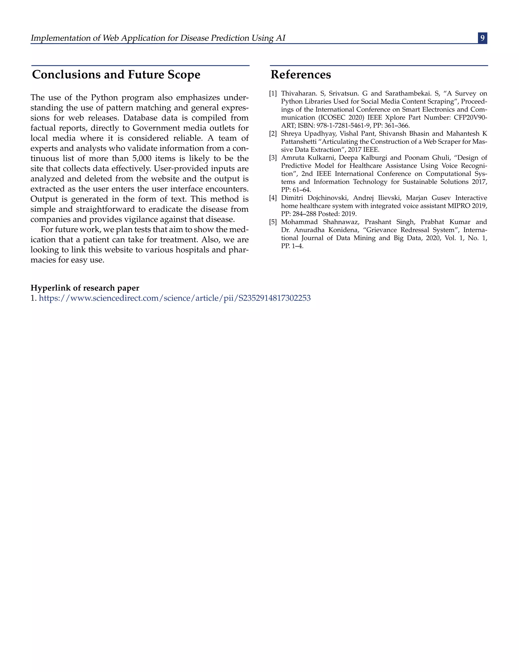 Implementation of Web Application for Disease Prediction Using AI 9 Conclusions and Future Scope The use of the Python program also emphasizes under- standing the use of pattern matching and general expres- sions for web releases. Database data is compiled from factual reports, directly to Government media outlets for local media where it is considered reliable. A team of experts and analysts who validate information from a con- tinuous list of more than 5,000 items is likely to be the site that collects data effectively. User-provided inputs are analyzed and deleted from the website and the output is extracted as the user enters the user interface encounters. Output is generated in the form of text. This method is simple and straightforward to eradicate the disease from companies and provides vigilance against that disease. For future work, we plan tests that aim to show the med- ication that a patient can take for treatment. Also, we are looking to link this website to various hospitals and phar- macies for easy use. References [1] Thivaharan. S, Srivatsun. G and Sarathambekai. S, “A Survey on Python Libraries Used for Social Media Content Scraping”, Proceed- ings of the International Conference on Smart Electronics and Com- munication (ICOSEC 2020) IEEE Xplore Part Number: CFP20V90- ART; ISBN: 978-1-7281-5461-9, PP: 361–366. [2] Shreya Upadhyay, Vishal Pant, Shivansh Bhasin and Mahantesh K Pattanshetti “Articulating the Construction of a Web Scraper for Mas- sive Data Extraction”, 2017 IEEE. [3] Amruta Kulkarni, Deepa Kalburgi and Poonam Ghuli, “Design of Predictive Model for Healthcare Assistance Using Voice Recogni- tion”, 2nd IEEE International Conference on Computational Sys- tems and Information Technology for Sustainable Solutions 2017, PP: 61–64. [4] Dimitri Dojchinovski, Andrej Ilievski, Marjan Gusev Interactive home healthcare system with integrated voice assistant MIPRO 2019, PP: 284–288 Posted: 2019. [5] Mohammad Shahnawaz, Prashant Singh, Prabhat Kumar and Dr. Anuradha Konidena, “Grievance Redressal System”, Interna- tional Journal of Data Mining and Big Data, 2020, Vol. 1, No. 1, PP. 1–4. Hyperlink of research paper 1. https://www.sciencedirect.com/science/article/pii/S2352914817302253 