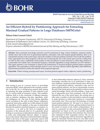 BOHR International Journal of Data Mining and Big Data
2021, Vol. 1, No. 1, pp. 10–25
Copyright © 2022 BOHR Publishers
https://doi.org/10.54646/bijdmbd.003
www.bohrpub.com
An Efficient Hybrid by Partitioning Approach for Extracting
Maximal Gradual Patterns in Large Databases (MPSGrite)
Tabueu Fotso Laurent Cabrel
Department of Computer Engineering, UIT-FV, University of Dschang, Cameroon;
Department of Mathematics and Computer Science, FS, University of Dschang, Cameroon
E-mail: laurent.tabueu@gmail.com
Preprint submitted to BOHR International Journal of Data Mining and Big Data January 5, 2022
Abstract. Since automatic knowledge extraction must be performed in large volume databases, empirical studies
already show that at the level of generalized patterns, association rules and frequent graded patterns, there is an
exponential increase in the search space and in the number of relevant patterns extracted. Faced with this problem,
many approaches have been proposed, with the aim of reducing the size of the search space and the waiting time
in order to offer users a sufficiently small number of relevant patterns to make decisions or refine their analyses in
a reasonable and realistic time. Incremental frequency extraction algorithms in large databases are CPU intensive.
This paper presents a new technique to improve the performance of maximal frequent gradual pattern extraction
algorithms. The exploitation of this technique leads to a new and more efficient hybrid algorithm called MSPGrite.
Experiments performed confirm the interest of the proposed approach.
Keywords: Pattern mining, pruning search space, maximal gradual support, lattice, adjacency matrix, partitioning.
1 Introduction
Data mining is part of a process known as knowledge
extraction (KDE), which appeared in the scientific commu-
nity in the 90s. It is a fast-growing research field aiming
at exploiting the large quantities of data collected every
day in various fields of computer science. This multidis-
ciplinary field is at the crossroads of different domains,
such as statistics, databases, big data, algorithms, artifi-
cial intelligence, etc. The type of data mining algorithm
varies according to the type of data (binary, categorical,
numerical, time series, spatial, etc.) of the dataset on which
the algorithms will be applied, or the type of relationship
between the patterns searched (sequence, co-variation, co-
occurrence,...) as well as the level of complexity and
semantics of the analyzed data [1]. It is generally about
finding co-occurrences or dependencies between attributes
or items and relationships between objects or transac-
tions in the dataset. Maximum Graduated Pattern Mining,
which is the focus of this paper is generally used to find
relationships between attributes, while clustering is used
to find relationships between objects [2]. Since automatic
knowledge extraction has to be performed in large vol-
ume databases, empirical studies already show that at the
level of generalized patterns, association rules and fre-
quent gradual patterns, one has to exponentially increase
the size of the search space to be explored in order to extract
useful knowledge. Faced with this problem, a large num-
ber of approaches have been proposed, with the aim of
reducing the size of the search space, the waiting time to
offer users a number of relevant patterns reduced enough
to make decisions or refine their analyses in a reasonable
and realistic time. Thus was born the technique of mining
closed gradual patterns [3]. The goal is to extract a con-
densed representation of fuzzy gradual patterns based on
the notion of closure of the Galois correspondence. It is
used as a generator of rules and gradual patterns. Other
approaches are based on the use of parallel algorithms
and multi-core architectures that minimize the extraction
time compared to their sequential versions. We can cite
the work of Negreverge with his Paraminer algorithm [4],
pglcm by Alexandre Termier. However, very little work is
directed towards the extraction of frequent and maximal
 