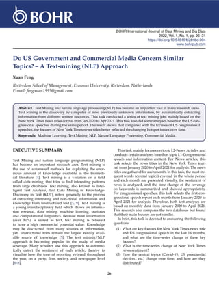 BOHR International Journal of Data Mining and Big Data
2022, Vol. 1, No. 1, pp. 26–31
https://doi.org/10.54646/bijdmbd.004
www.bohrpub.com
Do US Government and Commercial Media Concern Similar
Topics? – A Text-mining (NLP) Approach
Xuan Feng
Rotterdam School of Management, Erasmus University, Rotterdam, Netherlands
E-mail: fengxuan1995@gmail.com
Abstract. Text Mining and nature language processing (NLP) has become an important tool in many research areas.
Text Mining is the discovery by computer of new, previously unknown information, by automatically extracting
information from different written resources. This task conducted a series of text mining jobs mainly based on the
New York Times news titles corpus from Jan 2020 to Apr 2021. This task also did some analyses based on the US con-
gressional speeches during the same period. The result shows that compared with the focuses of US congressional
speeches, the focuses of New York Times news titles better reflected the changing hotspot issues over time.
Keywords: Machine Learning, Text Mining, NLP, Nature Language Processing, Commercial Media.
EXECUTIVE SUMMARY
Text Mining and nature language programming (NLP)
has become an important research area. Text mining is
the use of automated methods for exploiting the enor-
mous amount of knowledge available in the biomedi-
cal literature [4]. Text mining is a variation on a field
called data mining, that tries to find interesting patterns
from large databases. Text mining, also known as Intel-
ligent Text Analysis, Text Data Mining or Knowledge-
Discovery in Text (KDT), refers generally to the process
of extracting interesting and non-trivial information and
knowledge from unstructured text [5, 9]. Text mining is
a young interdisciplinary field which draws on informa-
tion retrieval, data mining, machine learning, statistics
and computational linguistics. Because most information
(over 80%) is stored as text, text mining is believed
to have a high commercial potential value. Knowledge
may be discovered from many sources of information,
yet, unstructured texts remain the largest readily avail-
able source of knowledge [5]. The text mininig/NLP
approach is becoming popular in the study of media
coverage. Many scholars use this approach to automat-
ically detect the sentiment of each article, thereby to
visualise how the tone of reporting evolved throughout
the year, on a party, firm, society, and newspaper level
[6–8].
This task mainly focuses on topic I.2-News Articles and
conducts certain analyses based on topic I.1-Congressional
speech and information content. For News articles, this
task selects the news titles in the New York Times jour-
nal from January 2020 to April 2021 for analysis. The news
titles are gathered for each month. In this task, the most fre-
quent words (central topics) covered in the whole period
and each month are presented visually, the sentiment of
news is analyzed, and the time change of the coverage
on keywords is summarized and showed appropriately.
For congressional speeches, this task selects the first con-
gressional speech report each month from January 2020 to
April 2021 for analysis. Therefore, both text analyses are
based on monthly data from January 2020 to April 2021.
This research also compares the two databases but found
that their main focuses are not similar.
In brief, this task is devoted to answering the following
questions:
(1) What are key focuses for New York Times news title
and US congressional speech in the last 16 months,
and what are the time-series change of these key
focuses?
(2) What is the time-series change of New York Times
news sentiment?
(3) How the central topics (Covid-19, US presidential
election., etc.) change over time, and how are they
distributed?
26
 