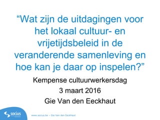 www.socius.be – Gie Van den Eeckhaut
“Wat zijn de uitdagingen voor
het lokaal cultuur- en
vrijetijdsbeleid in de
veranderende samenleving en
hoe kan je daar op inspelen?”
Kempense cultuurwerkersdag
3 maart 2016
Gie Van den Eeckhaut
 