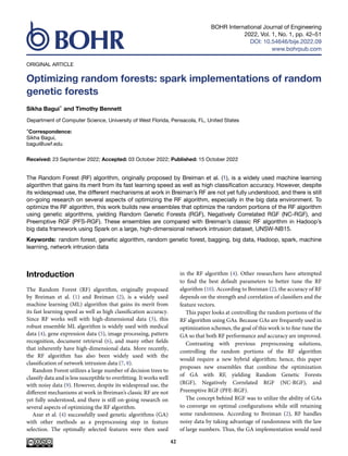 BOHR International Journal of Engineering
2022, Vol. 1, No. 1, pp. 42–51
DOI: 10.54646/bije.2022.09
www.bohrpub.com
ORIGINAL ARTICLE
Optimizing random forests: spark implementations of random
genetic forests
Sikha Bagui* and Timothy Bennett
Department of Computer Science, University of West Florida, Pensacola, FL, United States
*Correspondence:
Sikha Bagui,
bagui@uwf.edu
Received: 23 September 2022; Accepted: 03 October 2022; Published: 15 October 2022
The Random Forest (RF) algorithm, originally proposed by Breiman et al. (1), is a widely used machine learning
algorithm that gains its merit from its fast learning speed as well as high classification accuracy. However, despite
its widespread use, the different mechanisms at work in Breiman’s RF are not yet fully understood, and there is still
on-going research on several aspects of optimizing the RF algorithm, especially in the big data environment. To
optimize the RF algorithm, this work builds new ensembles that optimize the random portions of the RF algorithm
using genetic algorithms, yielding Random Genetic Forests (RGF), Negatively Correlated RGF (NC-RGF), and
Preemptive RGF (PFS-RGF). These ensembles are compared with Breiman’s classic RF algorithm in Hadoop’s
big data framework using Spark on a large, high-dimensional network intrusion dataset, UNSW-NB15.
Keywords: random forest, genetic algorithm, random genetic forest, bagging, big data, Hadoop, spark, machine
learning, network intrusion data
Introduction
The Random Forest (RF) algorithm, originally proposed
by Breiman et al. (1) and Breiman (2), is a widely used
machine learning (ML) algorithm that gains its merit from
its fast learning speed as well as high classification accuracy.
Since RF works well with high-dimensional data (3), this
robust ensemble ML algorithm is widely used with medical
data (4), gene expression data (5), image processing, pattern
recognition, document retrieval (6), and many other fields
that inherently have high-dimensional data. More recently,
the RF algorithm has also been widely used with the
classification of network intrusion data (7, 8).
Random Forest utilizes a large number of decision trees to
classify data and is less susceptible to overfitting. It works well
with noisy data (9). However, despite its widespread use, the
different mechanisms at work in Breiman’s classic RF are not
yet fully understood, and there is still on-going research on
several aspects of optimizing the RF algorithm.
Azar et al. (4) successfully used genetic algorithms (GA)
with other methods as a preprocessing step in feature
selection. The optimally selected features were then used
in the RF algorithm (4). Other researchers have attempted
to find the best default parameters to better tune the RF
algorithm (10). According to Breiman (2), the accuracy of RF
depends on the strength and correlation of classifiers and the
feature vectors.
This paper looks at controlling the random portions of the
RF algorithm using GAs. Because GAs are frequently used in
optimization schemes, the goal of this work is to fine-tune the
GA so that both RF performance and accuracy are improved.
Contrasting with previous preprocessing solutions,
controlling the random portions of the RF algorithm
would require a new hybrid algorithm; hence, this paper
proposes new ensembles that combine the optimization
of GA with RF, yielding Random Genetic Forests
(RGF), Negatively Correlated RGF (NC-RGF), and
Preemptive RGF (PFE-RGF).
The concept behind RGF was to utilize the ability of GAs
to converge on optimal configurations while still retaining
some randomness. According to Breiman (2), RF handles
noisy data by taking advantage of randomness with the law
of large numbers. Thus, the GA implementation would need
42
 