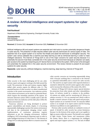BOHR International Journal of Engineering
2022, Vol. 1, No. 1, pp. 52–56
DOI: 10.54646/bije.2022.10
www.bohrpub.com
REVIEW
A review: Artificial intelligence and expert systems for cyber
security
Patil Rushikesh*
Department of Mechatronics Engineering, Chandigarh University, Punjab, India
*Correspondence:
Patil Rushikesh,
rishipatil7007@gmail.com
Received: 22 October 2022; Accepted: 05 November 2022; Published: 25 November 2022
Artificial intelligence (AI) and expert systems are essential and vital tools to counter potentially dangerous threats
in cyber security. The protection of data requires skilled cyber security technicians for various types of roles. The
essential role of an expert system is to monitor the threats and assist the technician to strengthen security. The
system uses various datasets like a machine and deep learning as well as reinforced learning in order to make
intelligent decisions. The Internet of Things (IoT) is one of the major concerns for cyber security because it is
potentially the second most likely vulnerable link in the cyber security environment because an attacker can easily
gain access to the system by breaching any IoT device that is connected to the system. Still human is the strongest
and potentially the weakest link in the cyber security environment. This review intends to present AI and expert
systems for cyber security.
Keywords: cyber security, artificial intelligence, machine learning, deep learning, Internet of Things (IoT)
Introduction
Cyber security is the most challenging job for any cyber
forensic expert and engineer working in the field around the
world. The protection of data and systems requires highly
skilled cyber security experts for different roles (1). The
essential function of cyber security is to detect unauthorized
activities in the system environment. Any malicious activity
in the system environment can be raised as a potential threat,
which requires the immediate attention of the experts. An
intrusion detection system (IDS) is usually used to alert the
protectors when any malicious activity takes place within the
system environment (2).
Numerous solutions are being developed to protect
against vulnerabilities and attacks, despite, it is becoming
exponentially challenging to protect the system environment
and data in the continuously changing virtual world.
Implementation of continuous protection requires
adjustment as per the changing environment. Artificial
intelligence (AI) is becoming an important asset in order to
make intelligent decisions in a short time (3). The Internet of
Things (IoT) is reducing human effort to a massive extent but
cyber security concerns are increasing exponentially along
with it because anything that is connected to the Internet
is a potential vulnerability and a concern for cyber security
(4). The need for an expert system with required solutions is
essential to defend the network system against cyber attacks
and to increase the robustness of the system (Da, 2021).
Internet of Things (IoT) devices require special attention
for protection from cyber attacks and other vulnerabilities;
hence, AI technics would be a solution to the problem.
AI systems are widely used for monitoring IoT devices to
enhance security (5). AI is an essential tool, which is able to
handle a massive amount of data with speed and precision.
Expert systems are an essential AI tool. An associate skilled
system is an example of an expert system used for locating
solutions to problems in some applications (6).
Previous cyber security methods are outdated in terms of
speed. A firewall for cyber security has certain limitations
because it is the fortress of the system and is not capable to
fight an enemy within the system. The firewall is not capable
to fight viruses, Trojan horses, and ransomware within
the system. Hence, there is a requirement for intelligent
agents and expert support systems (7–8). The lack of skilled
52
 