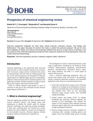 BOHR International Journal of Engineering
2023, Vol. 2, No. 1, pp. 32–37
DOI: 10.54646/bije.2023.15
www.bohrpub.com
Prospectus of chemical engineering review
Kailash M. Y., T. Arumugam*, Manjunatha R* and Hemanth Kumar A
Department of Chemical Engineering, Rashtreeya Vidyalaya College of Engineering, Bengaluru, Karnataka, India
*Correspondence:
Manjunatha R,
manju.office@rvce.edu.in
T. Arumugam
arumugamt@rvce.edu.in
Received: 29 August 2023; Accepted: 30 September 2023; Published: 08 December 2023
Chemical engineering integrates the three basic natural sciences, chemistry, physics, and biology with
Mathematics. This paper discusses the factors that make us select this particular program. We get to know
some database of foreign and national well-recognized institutes that serve as a right source of education, and
the outcome of the chemical engineering courses and their scopes for present and future generations, which are
mostly influenced bytechnology.
Keywords: chemical engineering, structure, materials, programs, fields, importance
Introduction
Chemical engineering is the engineering field concerned
with processes in which materials experience the necessary
shift. In structure, energy content or physical state, means
of manufacturing, with and with the resulting goods and
heir use for practical purposes, this description of chemical
engineering is, to a sufficient degree, general, covering largely
physical as well as chemical systems, materials, products, and
applications of them! And then, Somehow, it makes it sound
like an arid company, and it’s not the kind of stuff.
Claim to enthuse talented young people to come to
university to take part in the community toward chemical
engineering as a profession (1).
1. What is chemical engineering?
Chemical engineering combines the three essential natural
sciences chemistry, physics, and biology along with
mathematics to address the world’s needs by creating
unknown technology and improving existing technology.
It deals with converting basic raw material into various
products that will be helpful to research and development
of non-renewable resources. Chemical engineers develop
operation as plants and machinery in industries (2).
The development of novel or tailored materials for a wide
range of applications, including but not limited to foods,
cosmetics, pharmaceutical ingredients, petrochemicals,
polymers, microelectronics, biomedical devices, paper,
dyes, drugs, fertilizers, and foods, is a critical aspect of
research and innovation.
From a chemical engineering perspective, there are
several novel research areas and trends in the petroleum
industry, industrial cooperation programs, and sustainable
applications with a focus on environmental protection:
1. Green fuels and alternative energy sources: Chemical
engineers are working on the development of cleaner
and more sustainable fuels, such as biofuels, hydrogen,
and synthetic fuels. They are also researching
advanced energy storage systems and renewable
energy technologies.
2. Carbon capture and storage (CCS): To mitigate
greenhouse gas emissions, chemical engineers are
involved in CCS technologies. This includes the
capture of CO2 emissions from industrial processes
and power plants, followed by safe transportation and
storage in geological formations.
3. Waste-to-energy processes: Innovative methods for
converting waste materials, including plastics and
organic waste, into valuable energy sources are being
32
 