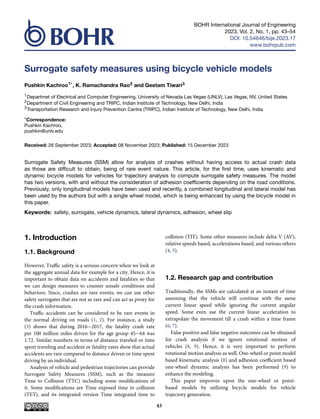 BOHR International Journal of Engineering
2023, Vol. 2, No. 1, pp. 43–54
DOI: 10.54646/bije.2023.17
www.bohrpub.com
Surrogate safety measures using bicycle vehicle models
Pushkin Kachroo1*, K. Ramachandra Rao2 and Geetam Tiwari3
1Departmet of Electrical and Computer Engineering, University of Nevada Las Vegas (UNLV), Las Vegas, NV, United States
2Department of Civil Engineering and TRIPC, Indian Institute of Technology, New Delhi, India
3Transportation Research and Injury Prevention Centre (TRIPC), Indian Institute of Technology, New Delhi, India
*Correspondence:
Pushkin Kachroo,
pushkin@unlv.edu
Received: 26 September 2023; Accepted: 08 November 2023; Published: 15 December 2023
Surrogate Safety Measures (SSM) allow for analysis of crashes without having access to actual crash data
as those are difficult to obtain, being of rare event nature. This article, for the first time, uses kinematic and
dynamic bicycle models for vehicles for trajectory analysis to compute surrogate safety measures. The model
has two versions, with and without the consideration of adhesion coefficients depending on the road conditions.
Previously, only longitudinal models have been used and recently, a combined longitudinal and lateral model has
been used by the authors but with a single wheel model, which is being enhanced by using the bicycle model in
this paper.
Keywords: safety, surrogate, vehicle dynamics, lateral dynamics, adhesion, wheel slip
1. Introduction
1.1. Background
However, Traffic safety is a serious concern when we look at
the aggregate annual data for example for a city. Hence, it is
important to obtain data on accidents and fatalities so that
we can design measures to counter unsafe conditions and
behaviors. Since, crashes are rare events, we can use other
safety surrogates that are not as rare and can act as proxy for
the crash information.
Traffic accidents can be considered to be rare events in
the normal driving on roads (1, 2). For instance, a study
(3) shows that during 2016−2017, the fatality crash rate
per 100 million miles driven for the age group 45−64 was
1.72. Similar numbers in terms of distance traveled or time
spent traveling and accident or fatality rates show that actual
accidents are rare compared to distance driven or time spent
driving by an individual.
Analysis of vehicle and pedestrian trajectories can provide
Surrogate Safety Measures (SSM), such as the measure
Time to Collision (TTC) including some modifications of
it. Some modifications are Time exposed time to collision
(TET), and its integrated version Time integrated time to
collision (TIT). Some other measures include delta-V (AV),
relative speeds based, accelerations based, and various others
(4, 5).
1.2. Research gap and contribution
Traditionally, the SSMs are calculated at an instant of time
assuming that the vehicle will continue with the same
current linear speed while ignoring the current angular
speed. Some even use the current linear acceleration to
extrapolate the movement till a crash within a time frame
(6, 7).
False positive and false negative outcomes can be obtained
for crash analysis if we ignore rotational motion of
vehicles (8, 9). Hence, it is very important to perform
rotational motion analysis as well. One-wheel or point model
based kinematic analysis (8) and adhesion coefficient based
one-wheel dynamic analysis has been performed (9) to
enhance the modeling.
This paper improves upon the one-wheel or point-
based models by utilizing bicycle models for vehicle
trajectory generation.
43
 