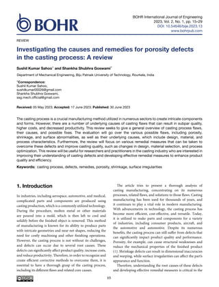BOHR International Journal of Engineering
2023, Vol. 2, No. 1, pp. 15–29
DOI: 10.54646/bije.2023.13
www.bohrpub.com
REVIEW
Investigating the causes and remedies for porosity defects
in the casting process: A review
Sushil Kumar Sahoo* and Shankha Shubhra Goswami*
Department of Mechanical Engineering, Biju Patnaik University of Technology, Rourkela, India
*Correspondence:
Sushil Kumar Sahoo,
sushilkumar00026@gmail.com
Shankha Shubhra Goswami,
ssg.mech.official@gmail.com
Received: 05 May 2023; Accepted: 17 June 2023; Published: 30 June 2023
The casting process is a crucial manufacturing method utilized in numerous sectors to create intricate components
and forms. However, there are a number of underlying causes of casting flaws that can result in subpar quality,
higher costs, and decreased productivity. This review seeks to give a general overview of casting process flaws,
their causes, and possible fixes. The evaluation will go over the various possible flaws, including porosity,
shrinkage, and surface abnormalities, as well as their underlying causes, which include design, material, and
process characteristics. Furthermore, the review will focus on various remedial measures that can be taken to
overcome these defects and improve casting quality, such as changes in design, material selection, and process
optimization. This review will be useful for researchers and practitioners in the casting industry who are interested in
improving their understanding of casting defects and developing effective remedial measures to enhance product
quality and efficiency.
Keywords: casting process, defects, remedies, porosity, shrinkage, surface irregularities
1. Introduction
In industries, including aerospace, automotive, and medical,
complicated parts and components are produced using
casting production, which is a commonly utilized technology.
During the procedure, molten metal or other materials
are poured into a mold, which is then left to cool and
solidify before the finished object is removed. This method
of manufacturing is known for its ability to produce parts
with intricate geometries and near-net shapes, reducing the
need for costly machining and other finishing operations.
However, the casting process is not without its challenges,
and defects can occur due to several root causes. These
defects can significantly affect product quality, increase costs,
and reduce productivity. Therefore, in order to recognize and
create efficient corrective methods to overcome them, it is
essential to have a thorough grasp of the casting process,
including its different flaws and related core causes.
The article tries to present a thorough analysis of
casting manufacturing, concentrating on its numerous
processes, related flaws, and solutions to those flaws. Casting
manufacturing has been used for thousands of years, and
it continues to play a vital role in modern manufacturing.
With advancements in technology, the casting process has
become more efficient, cost-effective, and versatile. Today,
it is utilized to make parts and components for a variety
of industries, including consumer products, aircraft, and
the automotive and automotive. Despite its numerous
benefits, the casting process can still suffer from defects that
can significantly impact product quality and performance.
Porosity, for example, can cause structural weaknesses and
reduce the mechanical properties of the finished product
(1). Shrinkage defects can result in dimensional inaccuracies
and warping, while surface irregularities can affect the part’s
appearance and function.
Therefore, understanding the root causes of these defects
and developing effective remedial measures is critical to the
15
 