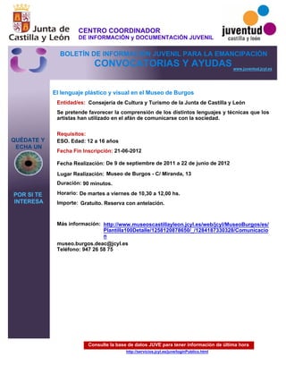 Consulte la base de datos JUVE para tener información de última hora
http://servicios.jcyl.es/juve/loginPublico.html
QUÉDATE Y
ECHA UN
POR SI TE
INTERESA
www.juventud.jcyl.es
CONVOCATORIAS Y AYUDAS
El lenguaje plástico y visual en el Museo de Burgos
Duración:
Entidad/es:
Fecha Fin Inscripción:
Fecha Realización:
Importe:
Más información:
Requisitos:
Consejería de Cultura y Turismo de la Junta de Castilla y León
Gratuito. Reserva con antelación.

90 minutos.
museo.burgos.deac@jcyl.es
Teléfono: 947 26 58 75
21-06-2012
De 9 de septiembre de 2011 a 22 de junio de 2012
ESO. Edad: 12 a 16 años
Se pretende favorecer la comprensión de los distintos lenguajes y técnicas que los
artistas han utilizado en el afán de comunicarse con la sociedad.
Lugar Realización: Museo de Burgos - C/ Miranda, 13
Horario: De martes a viernes de 10,30 a 12,00 hs.
http://www.museoscastillayleon.jcyl.es/web/jcyl/MuseoBurgos/es/
Plantilla100Detalle/1258120878650/_/1284187330328/Comunicacio
n
CENTRO COORDINADOR
DE INFORMACIÓN y DOCUMENTACIÓN JUVENIL
BOLETÍN DE INFORMACIÓN JUVENIL PARA LA EMANCIPACIÓN
 