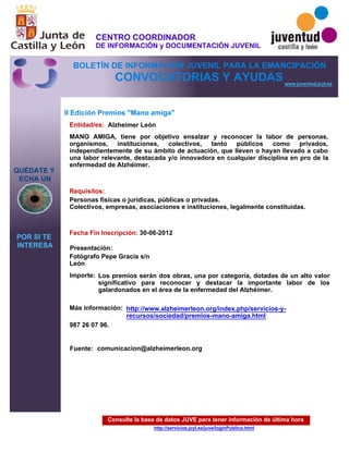 Consulte la base de datos JUVE para tener información de última hora
http://servicios.jcyl.es/juve/loginPublico.html
QUÉDATE Y
ECHA UN
POR SI TE
INTERESA
www.juventud.jcyl.es
CONVOCATORIAS Y AYUDAS
II Edición Premios "Mano amiga"
Entidad/es:
Fecha Fin Inscripción:
Fuente:
Importe:
Más información:
Presentación:
Requisitos:
Alzheimer León
Los premios serán dos obras, una por categoría, dotadas de un alto valor
significativo para reconocer y destacar la importante labor de los
galardonados en el área de la enfermedad del Alzhéimer.
987 26 07 96.

30-06-2012
Personas físicas o jurídicas, públicas o privadas.
Colectivos, empresas, asociaciones e instituciones, legalmente constituidas.

Fotógrafo Pepe Gracia s/n
León
MANO AMIGA, tiene por objetivo ensalzar y reconocer la labor de personas,
organismos, instituciones, colectivos, tanto públicos como privados,
independientemente de su ámbito de actuación, que lleven o hayan llevado a cabo
una labor relevante, destacada y/o innovadora en cualquier disciplina en pro de la
enfermedad de Alzhéimer.

comunicacion@alzheimerleon.org
http://www.alzheimerleon.org/index.php/servicios-y-
recursos/sociedad/premios-mano-amiga.html
CENTRO COORDINADOR
DE INFORMACIÓN y DOCUMENTACIÓN JUVENIL
BOLETÍN DE INFORMACIÓN JUVENIL PARA LA EMANCIPACIÓN
 