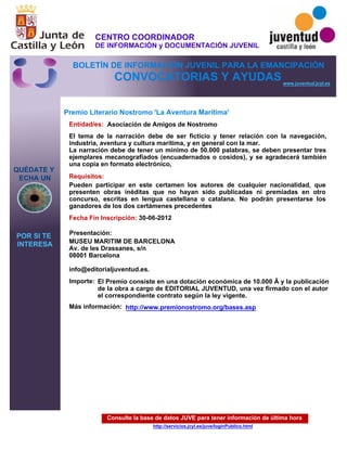 Consulte la base de datos JUVE para tener información de última hora
http://servicios.jcyl.es/juve/loginPublico.html
QUÉDATE Y
ECHA UN
POR SI TE
INTERESA
www.juventud.jcyl.es
CONVOCATORIAS Y AYUDAS
Premio Literario Nostromo 'La Aventura Marítima'
Entidad/es:
Fecha Fin Inscripción:
Importe:
Más información:
Presentación:
Requisitos:
Asociación de Amigos de Nostromo
El Premio consiste en una dotación económica de 10.000 € y la publicación
de la obra a cargo de EDITORIAL JUVENTUD, una vez firmado con el autor
el correspondiente contrato según la ley vigente.
30-06-2012
Pueden participar en este certamen los autores de cualquier nacionalidad, que
presenten obras inéditas que no hayan sido publicadas ni premiadas en otro
concurso, escritas en lengua castellana o catalana. No podrán presentarse los
ganadores de los dos certámenes precedentes
MUSEU MARITIM DE BARCELONA 
Av. de les Drassanes, s/n 
08001 Barcelona 

info@editorialjuventud.es.
El tema de la narración debe de ser ficticio y tener relación con la navegación,
industria, aventura y cultura marítima, y en general con la mar. 
La narración debe de tener un mínimo de 50.000 palabras, se deben presentar tres
ejemplares mecanografiados (encuadernados o cosidos), y se agradecerá también
una copia en formato electrónico,
http://www.premionostromo.org/bases.asp
CENTRO COORDINADOR
DE INFORMACIÓN y DOCUMENTACIÓN JUVENIL
BOLETÍN DE INFORMACIÓN JUVENIL PARA LA EMANCIPACIÓN
 