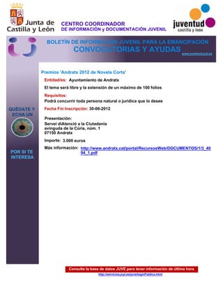 Consulte la base de datos JUVE para tener información de última hora
http://servicios.jcyl.es/juve/loginPublico.html
QUÉDATE Y
ECHA UN
POR SI TE
INTERESA
www.juventud.jcyl.es
CONVOCATORIAS Y AYUDAS
Premios 'Andratx 2012 de Novela Corta'
Entidad/es:
Fecha Fin Inscripción:
Importe:
Más información:
Presentación:
Requisitos:
Ayuntamiento de Andratx
3.000 euros
30-06-2012
Podrá concurrir toda persona natural o jurídica que lo desee
Servei d’Atenció a la Ciutadania
avinguda de la Cúria, núm. 1
07150 Andratx
El tema será libre y la extensión de un máximo de 100 folios
http://www.andratx.cat/portal/RecursosWeb/DOCUMENTOS/1/3_40
94_1.pdf
CENTRO COORDINADOR
DE INFORMACIÓN y DOCUMENTACIÓN JUVENIL
BOLETÍN DE INFORMACIÓN JUVENIL PARA LA EMANCIPACIÓN
 