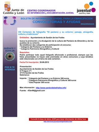 Consulte la base de datos JUVE para tener información de última hora
http://servicios.jcyl.es/juve/loginPublico.html
QUÉDATE Y
ECHA UN
POR SI TE
INTERESA
www.juventud.jcyl.es
CONVOCATORIAS Y AYUDAS
VIII Certamen de fotografía "El pantano y su entorno: paisaje, etnografía,
cultura y tradiciones"
Entidad/es:
Fecha Fin Inscripción:
Fuente:
Importe:
Más información:
Presentación:
Requisitos:
Ayuntamiento de Sardón de los Frailes
* Categoría del Pantano y su Entorno 300 euros
* Categoría Patrimonio Etnográfico y Cultural 300 euros
* Voto Popular 300 euros
30-06-2012
Podrá participar todo aquel fotógrafo aficionado o profesional, siempre que las
fotos presentadas no hayan sido premiadas en otros concursos y cuya temática
esté relacionada con el tema de este certamen.
Ayuntamiento de Sardón de los Frailes 
C/ Fragua n°1
37172 Sardón de los Frailes 
Salamanca
busca la promoción y la divulgación de la cultura del Pantano de Almendra y de los
pueblos de su entorno.
Se establecen dos categorías de participación al concurso:
* Categoría del Pantano y su Entorno
* Categoría Patrimonio Etnográfico y Cultural
r03er96@gmail.com
http://www.sardondelosfrailes.info/
CENTRO COORDINADOR
DE INFORMACIÓN y DOCUMENTACIÓN JUVENIL
BOLETÍN DE INFORMACIÓN JUVENIL PARA LA EMANCIPACIÓN
 