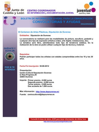 Consulte la base de datos JUVE para tener información de última hora
http://servicios.jcyl.es/juve/loginPublico.html
QUÉDATE Y
ECHA UN
POR SI TE
INTERESA
www.juventud.jcyl.es
CONVOCATORIAS Y AYUDAS
XI Certamen de Artes Plásticas, Diputación de Ourense
Entidad/es:
Fecha Fin Inscripción:
Fuente:
Importe:
Más información:
Presentación:
Requisitos:
Diputación de Ourense
Primer premio.- 6.000 euros
Segundo premio.- 4.000 euros
Tercer premio.- 2.000 euros
Dos accésits de 1.000 euros
30-06-2012
Podrán participar todos los artistas con edades comprendidas entre los 18 y los 30
años.

Centro Cultural Deputación Ourense 
C/ Rúa Progreso,30 
32003 Ourense
La convocatoria se realizará para las modalidades de pintura, escultura, grabado y
cualquier otro tipo de expresión artística (vídeo, arte digital, instalaciones, etc).
La temática será libre, admitiéndose todo tipo de tendencia estética. En la
realización de la obra se podrá utilizar cualquier tipo de técnica y material.


centrocultural@depourense.es
http://www.depourense.es/
CENTRO COORDINADOR
DE INFORMACIÓN y DOCUMENTACIÓN JUVENIL
BOLETÍN DE INFORMACIÓN JUVENIL PARA LA EMANCIPACIÓN
 