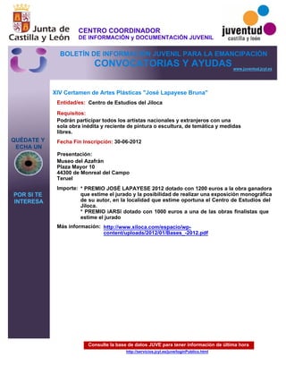 Consulte la base de datos JUVE para tener información de última hora
http://servicios.jcyl.es/juve/loginPublico.html
QUÉDATE Y
ECHA UN
POR SI TE
INTERESA
www.juventud.jcyl.es
CONVOCATORIAS Y AYUDAS
XIV Certamen de Artes Plásticas "José Lapayese Bruna"
Entidad/es:
Fecha Fin Inscripción:
Importe:
Más información:
Presentación:
Requisitos:
Centro de Estudios del Jiloca
* PREMIO JOSÉ LAPAYESE 2012 dotado con 1200 euros a la obra ganadora
que estime el jurado y la posibilidad de realizar una exposición monográfica
de su autor, en la localidad que estime oportuna el Centro de Estudios del
Jiloca.
* PREMIO “ARS” dotado con 1000 euros a una de las obras finalistas que
estime el jurado
30-06-2012
Podrán participar todos los artistas nacionales y extranjeros con una
sola obra inédita y reciente de pintura o escultura, de temática y medidas
libres.
Museo del Azafrán
Plaza Mayor 10
44300 de Monreal del Campo
Teruel
http://www.xiloca.com/espacio/wp-
content/uploads/2012/01/Bases_-2012.pdf
CENTRO COORDINADOR
DE INFORMACIÓN y DOCUMENTACIÓN JUVENIL
BOLETÍN DE INFORMACIÓN JUVENIL PARA LA EMANCIPACIÓN
 