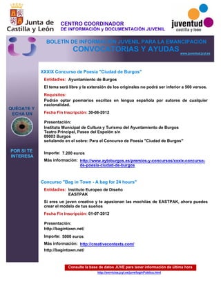 Consulte la base de datos JUVE para tener información de última hora
http://servicios.jcyl.es/juve/loginPublico.html
QUÉDATE Y
ECHA UN
POR SI TE
INTERESA
www.juventud.jcyl.es
CONVOCATORIAS Y AYUDAS
XXXIX Concurso de Poesía "Ciudad de Burgos"
Concurso "Bag in Town - A bag for 24 hours"
Entidad/es:
Entidad/es:
Fecha Fin Inscripción:
Fecha Fin Inscripción:
Importe:
Importe:
Más información:
Más información:
Presentación:
Presentación:
Requisitos:
Ayuntamiento de Burgos
Instituto Europeo de Diseño
EASTPAK
7.200 euros
5000 euros
http://bagintown.net/
30-06-2012
01-07-2012
Podrán optar poemarios escritos en lengua española por autores de cualquier
nacionalidad.
Instituto Municipal de Cultura y Turismo del Ayuntamiento de Burgos
Teatro Principal, Paseo del Espolón s/n
09003 Burgos
señalando en el sobre: Para el Concurso de Poesía "Ciudad de Burgos"
http://bagintown.net/
El tema será libre y la extensión de los originales no podrá ser inferior a 500 versos.
Si eres un joven creativo y te apasionan las mochilas de EASTPAK, ahora puedes
crear el modelo de tus sueños
http://www.aytoburgos.es/premios-y-concursos/xxxix-concurso-
de-poesia-ciudad-de-burgos
http://creativecontexts.com/
CENTRO COORDINADOR
DE INFORMACIÓN y DOCUMENTACIÓN JUVENIL
BOLETÍN DE INFORMACIÓN JUVENIL PARA LA EMANCIPACIÓN
 