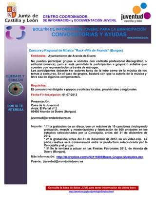 Consulte la base de datos JUVE para tener información de última hora
http://servicios.jcyl.es/juve/loginPublico.html
QUÉDATE Y
ECHA UN
POR SI TE
INTERESA
www.juventud.jcyl.es
CONVOCATORIAS Y AYUDAS
Concurso Regional de Música "Rock-Villa de Aranda" (Burgos)
Entidad/es:
Fecha Fin Inscripción:
Fuente:
Importe:
Más información:
Presentación:
Requisitos:
Ayuntamiento de Aranda de Duero
* 1º la grabación de un disco, con un máximo de 10 canciones (incluyendo
grabación, mezcla y masterización) y fabricación de 600 unidades en los
estudios seleccionados por la Concejalía, antes del 31 de diciembre de
2012. 
* 2º la grabación, antes del 31 de diciembre de 2012, de un video-clip. La
parte creativa será consensuada entre la productora seleccionada por la
Concejalía y el grupo.
* 3º Se le invitará a actuar en las Fiestas Patronales 2012, de Aranda de
Duero (Burgos).
01-07-2012
El concurso va dirigido a grupos o solistas locales, provinciales o regionales
Casa de la Juventud
Avda. El Ferial nº 2 
09400 Aranda de Duero (Burgos)

juventud@arandadeduero.es 
No pueden participar grupos o solistas con contrato profesional discográfico o
editorial (música), pero si está permitida la participación a grupos o solistas que
cuenten con representación a través de manager.
Los participantes deberán ser autores tanto de la letra como de la música de los
temas a concurso. En el caso de grupos, bastará con que la autoría de la música y
letra sea de algún/os componente/s. 
juventud@arandadeduero.es
http://dl.dropbox.com/u/64115980/Bases Grupos Musicales.doc
CENTRO COORDINADOR
DE INFORMACIÓN y DOCUMENTACIÓN JUVENIL
BOLETÍN DE INFORMACIÓN JUVENIL PARA LA EMANCIPACIÓN
 