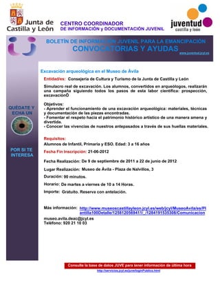 Consulte la base de datos JUVE para tener información de última hora
http://servicios.jcyl.es/juve/loginPublico.html
QUÉDATE Y
ECHA UN
POR SI TE
INTERESA
www.juventud.jcyl.es
CONVOCATORIAS Y AYUDAS
Excavación arqueológica en el Museo de Ávila
Duración:
Entidad/es:
Fecha Fin Inscripción:
Fecha Realización:
Importe:
Más información:
Requisitos:
Consejería de Cultura y Turismo de la Junta de Castilla y León
Gratuito. Reserva con antelación.

90 minutos.
museo.avila.deac@jcyl.es
Teléfono: 920 21 10 03
21-06-2012
De 9 de septiembre de 2011 a 22 de junio de 2012
Alumnos de Infantil, Primaria y ESO. Edad: 3 a 16 años
Simulacro real de excavación. Los alumnos, convertidos en arqueólogos, realizarán
una campaña siguiendo todos los pasos de esta labor científica: prospección,
excavación…

Objetivos: 
- Aprender el funcionamiento de una excavación arqueológica: materiales, técnicas
y documentación de las piezas encontradas.
- Fomentar el respeto hacia el patrimonio histórico artístico de una manera amena y
divertida.
- Conocer las vivencias de nuestros antepasados a través de sus huellas materiales.
Lugar Realización: Museo de Ávila - Plaza de Nalvillos, 3
Horario: De martes a viernes de 10 a 14 Horas.
http://www.museoscastillayleon.jcyl.es/web/jcyl/MuseoAvila/es/Pl
antilla100Detalle/1258120569411/_/1284191535308/Comunicacion
CENTRO COORDINADOR
DE INFORMACIÓN y DOCUMENTACIÓN JUVENIL
BOLETÍN DE INFORMACIÓN JUVENIL PARA LA EMANCIPACIÓN
 