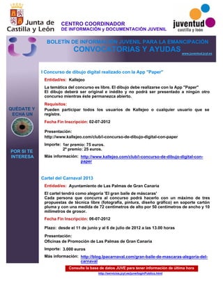 Consulte la base de datos JUVE para tener información de última hora
http://servicios.jcyl.es/juve/loginPublico.html
QUÉDATE Y
ECHA UN
POR SI TE
INTERESA
www.juventud.jcyl.es
CONVOCATORIAS Y AYUDAS
I Concurso de dibujo digital realizado con la App "Paper"
Cartel del Carnaval 2013
Entidad/es:
Entidad/es:
Fecha Fin Inscripción:
Fecha Fin Inscripción:
Plazo:
Importe:
Importe:
Más información:
Más información:
Presentación:
Presentación:
Requisitos:
Kallejeo
Ayuntamiento de Las Palmas de Gran Canaria
1er premio: 75 euros.
2º premio: 25 euros.
3.000 euros
02-07-2012
06-07-2012
Pueden participar todos los usuarios de Kallejeo o cualquier usuario que se
registre.
http://www.kallejeo.com/club/i-concurso-de-dibujo-digital-con-paper
Oficinas de Promoción de Las Palmas de Gran Canaria
La temática del concurso es libre. El dibujo debe realizarse con la App "Paper"
El dibujo deberá ser original e inédito y no podrá ser presentado a ningún otro
concurso mientras éste permanezca abierto.
El cartel tendrá como alegoría 'El gran baile de máscaras'
Cada persona que concurra al concurso podrá hacerlo con un máximo de tres
propuestas de técnica libre (fotografía, pintura, diseño gráfico) en soporte cartón
pluma y con una medida de 72 centímetros de alto por 50 centímetros de ancho y 10
milímetros de grosor.
desde el 11 de junio y al 6 de julio de 2012 a las 13.00 horas
http://www.kallejeo.com/club/i-concurso-de-dibujo-digital-con-
paper
http://blog.lpacarnaval.com/gran-baile-de-mascaras-alegoria-del-
carnaval
CENTRO COORDINADOR
DE INFORMACIÓN y DOCUMENTACIÓN JUVENIL
BOLETÍN DE INFORMACIÓN JUVENIL PARA LA EMANCIPACIÓN
 