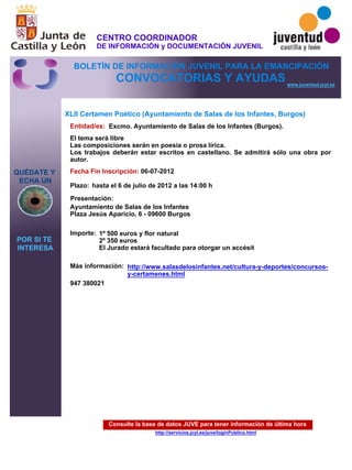 Consulte la base de datos JUVE para tener información de última hora
http://servicios.jcyl.es/juve/loginPublico.html
QUÉDATE Y
ECHA UN
POR SI TE
INTERESA
www.juventud.jcyl.es
CONVOCATORIAS Y AYUDAS
XLII Certamen Poético (Ayuntamiento de Salas de los Infantes, Burgos)
Entidad/es:
Fecha Fin Inscripción:
Plazo:
Importe:
Más información:
Presentación:
Excmo. Ayuntamiento de Salas de los Infantes (Burgos).
1º 500 euros y flor natural
2º 350 euros
El Jurado estará facultado para otorgar un accésit
947 380021 
06-07-2012
Ayuntamiento de Salas de los Infantes
Plaza Jesús Aparicio, 6 - 09600 Burgos 
El tema será libre 
Las composiciones serán en poesía o prosa lírica. 
Los trabajos deberán estar escritos en castellano. Se admitirá sólo una obra por
autor.
hasta el 6 de julio de 2012 a las 14:00 h
http://www.salasdelosinfantes.net/cultura-y-deportes/concursos-
y-certamenes.html
CENTRO COORDINADOR
DE INFORMACIÓN y DOCUMENTACIÓN JUVENIL
BOLETÍN DE INFORMACIÓN JUVENIL PARA LA EMANCIPACIÓN
 