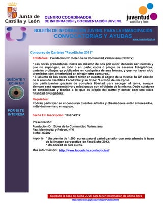 Consulte la base de datos JUVE para tener información de última hora
http://servicios.jcyl.es/juve/loginPublico.html
QUÉDATE Y
ECHA UN
POR SI TE
INTERESA
www.juventud.jcyl.es
CONVOCATORIAS Y AYUDAS
Concurso de Carteles "FacoElche 2013"
Entidad/es:
Fecha Fin Inscripción:
Importe:
Más información:
Presentación:
Requisitos:
Fundación Dr. Soler de la Comunidad Valenciana (FDSCV)
* Un premio de 1.500 euros para el cartel ganador que será además la base
de la imagen corporativa de FacoElche 2012.
* Un accésit de 500 euros
10-07-2012
Podrán participar en el concurso cuantos artistas y diseñadores estén interesados,
individualmente o en equipo.
Fundación Dr. Soler de la Comunidad Valenciana
Pza. Menéndez y Pelayo, nº 6
Elche- 03202
* Las obras presentadas, hasta un máximo de dos por autor, deberán ser inéditas y
que no supongan, en todo o en parte, copia o plagio de escenas fotográficas,
carteles o dibujos ya publicados en cualquiera de sus formas, y que no hayan sido
premiados con anterioridad en ningún otro concurso. 
* El asunto de las obras deberá tener en cuenta el objeto de la misma: la XV edición
de la reunión científica FacoElche y su título: "La Niña de mis Ojos”.
Los participantes gozarán de completa libertad para escoger el tema, aunque
siempre será representativo y relacionado con el objeto de la misma. Debe sujetarse
en sensibilidad y técnica a lo que es propio del cartel y contar con una clara
finalidad divulgadora.
http://www.facoelche.com/noticias/
CENTRO COORDINADOR
DE INFORMACIÓN y DOCUMENTACIÓN JUVENIL
BOLETÍN DE INFORMACIÓN JUVENIL PARA LA EMANCIPACIÓN
 
