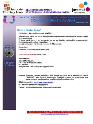 Consulte la base de datos JUVE para tener información de última hora
http://servicios.jcyl.es/juve/loginPublico.html
QUÉDATE Y
ECHA UN
POR SI TE
INTERESA
www.juventud.jcyl.es
CONVOCATORIAS Y AYUDAS
I Festival "MiaQue Cortos"
Entidad/es:
Fecha Fin Inscripción:
Fuente:
Importe:
Más información:
Presentación:
Requisitos:
Asociación Juvenil MIAQUE
Dado el carácter cultural y sin ánimo de lucro de la Asociación uvenil
"MIAQUE", este festival tiene como finalidad exponer las creaciones que
cada persona puede realizar en el ámbito cinematográfico.
953 546080 / 647100725 / 600629873
11-07-2012
Cualquier realizador puede participar.
García Morato, s/n.
CP 23790 de Porcuna (Jaén)
953 546080
info@miaque.com o anitjuarez@gmail.com


Se aceptarán todas las obras independientemente del formato original en que hayan
sido producidas.
El tema será libre y se aceptarán cortos de ficción, animación, experimental,
documental, videoarte y videoclips.
Los cortometrajes no deberá exceder de 15 minutos.
info@miaque.com o anitjuarez@gmail.com
http://www.miaque.com/
CENTRO COORDINADOR
DE INFORMACIÓN y DOCUMENTACIÓN JUVENIL
BOLETÍN DE INFORMACIÓN JUVENIL PARA LA EMANCIPACIÓN
 