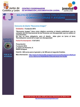 Consulte la base de datos JUVE para tener información de última hora
http://servicios.jcyl.es/juve/loginPublico.html
QUÉDATE Y
ECHA UN
POR SI TE
INTERESA
www.juventud.jcyl.es
CONVOCATORIAS Y AYUDAS
Concurso de diseño "Buscamos Imagen"
Entidad/es:
Fecha Fin Inscripción:
Importe:
Más información:
Presentación:
Fundación DFA
600 euros para el ganador y de 300 para el segundo finalista.
13-07-2012
Fundación DFA 
c/ José Luis Pomarón, 9. 
50008 Zaragoza
"Buscamos Imagen" tiene como objetivo encontrar el diseño publicitario para la
campaña del Día Internacional de las Personas con Discapacidad, que se celebra el
3 de diciembre
No hay un lema obligatorio, pero el diseño debe girar en torno al tema
'Normalización social de la mujer con discapacidad'.
http://www.fundaciondfa.es/wps/wcm/connect/fundacion+dfa/fund
acion+dfa/home/4fd9fd804b5326ba903db2b169182d69
CENTRO COORDINADOR
DE INFORMACIÓN y DOCUMENTACIÓN JUVENIL
BOLETÍN DE INFORMACIÓN JUVENIL PARA LA EMANCIPACIÓN
 