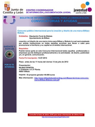 Consulte la base de datos JUVE para tener información de última hora
http://servicios.jcyl.es/juve/loginPublico.html
QUÉDATE Y
ECHA UN
POR SI TE
INTERESA
www.juventud.jcyl.es
CONVOCATORIAS Y AYUDAS
Concurso público internacional para la creación y diseño de una marca Bilbao-
Bizkaia
Entidad/es:
Fecha Fin Inscripción:
Plazo:
Importe:
Más información:
Presentación:
Requisitos:
Diputación Foral de Bizkaia
Ayuntamiento de Bilbao
El proyecto ganador 40.000 euros
13-07-2012
Podrán tomar parte en este Concurso Internacional todos aquellos profesionales o
empresas que Se dediquen profesionalmente a la actividades de diseño, publicidad
y/o, en general, comunicación.
BILBAO EKINTZA
c/ Uribitarte, 6 – 2º Planta.
48001 Bilbao
creación y el diseño de una marca única para Bilbao y Bizkaia la cual será empleada
por ambas instituciones en todas aquellas acciones que lleven a cabo para
promocionar el territorio y su capital en el ámbito internacional.
antes de las 11 horas del viernes 13 de julio de 2012
http://www.bilbaobizkaiabranding.com/Bases-tecnicas-concurso-
marca-Bilbao-Bizkaia-cast.pdf
CENTRO COORDINADOR
DE INFORMACIÓN y DOCUMENTACIÓN JUVENIL
BOLETÍN DE INFORMACIÓN JUVENIL PARA LA EMANCIPACIÓN
 
