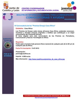 Consulte la base de datos JUVE para tener información de última hora
http://servicios.jcyl.es/juve/loginPublico.html
QUÉDATE Y
ECHA UN
POR SI TE
INTERESA
www.juventud.jcyl.es
CONVOCATORIAS Y AYUDAS
IV Convocatoria de los "Premios Ensayo Casa África"
Entidad/es:
Fecha Fin Inscripción:
Importe:
Más información:
Presentación:
Requisitos:
Casa África
4.000 euros.
13-07-2012
Podrá optar al premio toda persona física nacional de cualquier país de la UE y/o de
cualquier país de África.
premio@casafrica.es
Los Premios de Ensayo sobre temas africanos Casa África, pretenden reconocer,
incentivar y divulgar ensayos originales e inéditos que contribuyan a un mejor
conocimiento del continente africano.
El tema elegido para esta convocatoria de los Premios es: Periodismo,
Comunicación y Nuevas Tecnologías en África.
http://www.casafrica.es/premios_de_casa_africa.jsp
CENTRO COORDINADOR
DE INFORMACIÓN y DOCUMENTACIÓN JUVENIL
BOLETÍN DE INFORMACIÓN JUVENIL PARA LA EMANCIPACIÓN
 