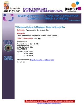 Consulte la base de datos JUVE para tener información de última hora
http://servicios.jcyl.es/juve/loginPublico.html
QUÉDATE Y
ECHA UN
POR SI TE
INTERESA
www.juventud.jcyl.es
CONVOCATORIAS Y AYUDAS
VII Certamen Nacional de Monólogos Ciudad de Nava del Rey
Entidad/es:
Fecha Fin Inscripción:
Importe:
Más información:
Presentación:
Requisitos:
Ayuntamiento de Nava del Rey
1º 700 euros 
2º 300 euros
3º 150 euros
983 850 293
13-07-2012
Todas las personas mayores de 16 años que lo deseen
Ayuntamiento de Nava del Rey
Plaza de España, 1
47500 NAVA DEL REY
VALLADOLID
http://www.ayto-navadelrey.com
CENTRO COORDINADOR
DE INFORMACIÓN y DOCUMENTACIÓN JUVENIL
BOLETÍN DE INFORMACIÓN JUVENIL PARA LA EMANCIPACIÓN
 