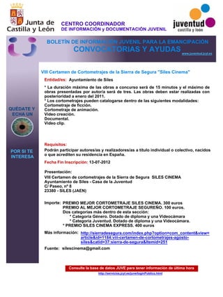 Consulte la base de datos JUVE para tener información de última hora
http://servicios.jcyl.es/juve/loginPublico.html
QUÉDATE Y
ECHA UN
POR SI TE
INTERESA
www.juventud.jcyl.es
CONVOCATORIAS Y AYUDAS
VIII Certamen de Cortometrajes de la Sierra de Segura "Siles Cinema"
Entidad/es:
Fecha Fin Inscripción:
Fuente:
Importe:
Más información:
Presentación:
Requisitos:
Ayuntamiento de Siles
PREMIO MEJOR CORTOMETRAJE SILES CINEMA. 300 euros
PREMIO AL MEJOR CORTOMETRAJE SEGUREÑO. 100 euros.
Dos categorías más dentro de esta sección:
* Categoría Género. Dotado de diploma y una Videocámara
* Categoría Juventud. Dotado de diploma y una Videocámara.
* PREMIO SILES CINEMA EXPRESS. 400 euros
13-07-2012
Podrán participar autores/as y realizadores/as a título individual o colectivo, nacidos
o que acrediten su residencia en España.
VIII Certamen de cortometrajes de la Sierra de Segura SILES CINEMA 
Ayuntamiento de Siles - Casa de la Juventud
C/ Paseo, nº 8 
23380 - SILES (JAEN)
* La duración máxima de las obras a concurso será de 15 minutos y el máximo de
obras presentadas por autor/a será de tres. Las obras deben estar realizadas con
posterioridad a enero del 2011.
* Los cortometrajes pueden catalogarse dentro de las siguientes modalidades:
Cortometraje de ficción.
Cortometraje de animación.
Video creación.
Documental.
Video clip.


silescinema@gmail.com
http://sierradesegura.com/index.php?option=com_content&view=
article&id=1184:viii-certamen-de-cortometrajes-agosto-
siles&catid=37:sierra-de-segura&Itemid=251
CENTRO COORDINADOR
DE INFORMACIÓN y DOCUMENTACIÓN JUVENIL
BOLETÍN DE INFORMACIÓN JUVENIL PARA LA EMANCIPACIÓN
 