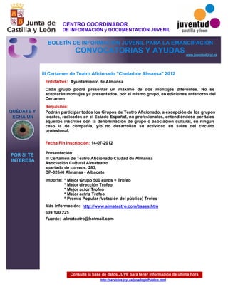Consulte la base de datos JUVE para tener información de última hora
http://servicios.jcyl.es/juve/loginPublico.html
QUÉDATE Y
ECHA UN
POR SI TE
INTERESA
www.juventud.jcyl.es
CONVOCATORIAS Y AYUDAS
III Certamen de Teatro Aficionado "Ciudad de Almansa" 2012
Entidad/es:
Fecha Fin Inscripción:
Fuente:
Importe:
Más información:
Presentación:
Requisitos:
Ayuntamiento de Almansa
* Mejor Grupo 500 euros + Trofeo 
* Mejor dirección Trofeo 
* Mejor actor Trofeo 
* Mejor actriz Trofeo 
* Premio Popular (Votación del público) Trofeo
639 120 225
14-07-2012
Podrán participar todos los Grupos de Teatro Aficionado, a excepción de los grupos
locales, radicados en el Estado Español, no profesionales, entendiéndose por tales
aquellos inscritos con la denominación de grupo o asociación cultural, en ningún
caso la de compañía, y/o no desarrollan su actividad en salas del circuito
profesional.
III Certamen de Teatro Aficionado Ciudad de Almansa
Asociación Cultural Almateatro
apartado de correos, 283, 
CP-02640 Almansa - Albacete
Cada grupo podrá presentar un máximo de dos montajes diferentes. No se
aceptarán montajes ya presentados, por el mismo grupo, en ediciones anteriores del
Certamen
almateatro@hotmail.com
http://www.almateatro.com/bases.htm
CENTRO COORDINADOR
DE INFORMACIÓN y DOCUMENTACIÓN JUVENIL
BOLETÍN DE INFORMACIÓN JUVENIL PARA LA EMANCIPACIÓN
 