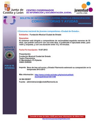 Consulte la base de datos JUVE para tener información de última hora
http://servicios.jcyl.es/juve/loginPublico.html
QUÉDATE Y
ECHA UN
POR SI TE
INTERESA
www.juventud.jcyl.es
CONVOCATORIAS Y AYUDAS
I Concurso nacional de jóvenes compositores «Ciudad de Oviedo».
Entidad/es:
Fecha Fin Inscripción:
Fuente:
Importe:
Más información:
Presentación:
Requisitos:
Fundación Musical Ciudad de Oviedo
Beca de tres mil euros y Oviedo Filarmonía estrenará su composición en la
temporada 2012-2013
34 984 083857
15-07-2012
El certamen está dirigido a compositores de nacionalidad española menores de 32
años, que podrán concurrir con una sola obra, ni publicada ni ejecutada antes, para
violín y orquesta, y con una duración entre 15 y 18 minutos. 
Fundación Musical Ciudad de Oviedo 
Teatro Filarmónica 
C/ Mendizábal nº3 4ªplanta
33003 OVIEDO
administracíon@oviedofilarmonia.es
http://www.oviedo.es/index.php/es/actualidad-
municipal!show?id=1184
CENTRO COORDINADOR
DE INFORMACIÓN y DOCUMENTACIÓN JUVENIL
BOLETÍN DE INFORMACIÓN JUVENIL PARA LA EMANCIPACIÓN
 