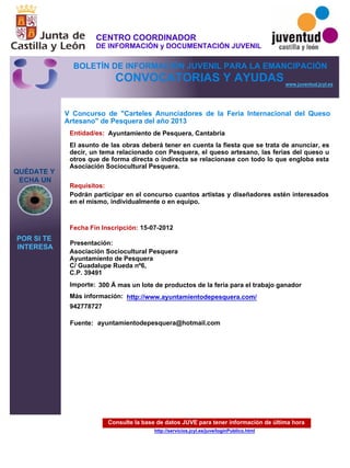 Consulte la base de datos JUVE para tener información de última hora
http://servicios.jcyl.es/juve/loginPublico.html
QUÉDATE Y
ECHA UN
POR SI TE
INTERESA
www.juventud.jcyl.es
CONVOCATORIAS Y AYUDAS
V Concurso de "Carteles Anunciadores de la Feria Internacional del Queso
Artesano" de Pesquera del año 2013
Entidad/es:
Fecha Fin Inscripción:
Fuente:
Importe:
Más información:
Presentación:
Requisitos:
Ayuntamiento de Pesquera, Cantabria
300 € mas un lote de productos de la feria para el trabajo ganador
942778727
15-07-2012
Podrán participar en el concurso cuantos artistas y diseñadores estén interesados
en el mismo, individualmente o en equipo. 

Asociación Sociocultural Pesquera
Ayuntamiento de Pesquera
C/ Guadalupe Rueda nº6, 
C.P. 39491
El asunto de las obras deberá tener en cuenta la fiesta que se trata de anunciar, es
decir, un tema relacionado con Pesquera, el queso artesano, las ferias del queso u
otros que de forma directa o indirecta se relacionase con todo lo que engloba esta
Asociación Sociocultural Pesquera.
ayuntamientodepesquera@hotmail.com
http://www.ayuntamientodepesquera.com/
CENTRO COORDINADOR
DE INFORMACIÓN y DOCUMENTACIÓN JUVENIL
BOLETÍN DE INFORMACIÓN JUVENIL PARA LA EMANCIPACIÓN
 