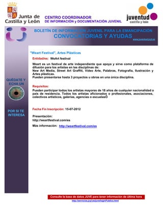 Consulte la base de datos JUVE para tener información de última hora
http://servicios.jcyl.es/juve/loginPublico.html
QUÉDATE Y
ECHA UN
POR SI TE
INTERESA
www.juventud.jcyl.es
CONVOCATORIAS Y AYUDAS
"Weart Festival", Artes Plásticas
Entidad/es:
Fecha Fin Inscripción:
Más información:
Presentación:
Requisitos:
WeArt festival
15-07-2012
Pueden participar todos los artistas mayores de 18 años de cualquier nacionalidad o
país de residencia. Todos los artistas aficionados o profesionales, asociaciones,
colectivos artísticos, galerías, agencias o escuelas…

http://weartfestival.com/es
Weart es un festival de arte independiente que apoya y sirve como plataforma de
difusión para los artistas en las disciplinas de: 
New Art Media, Street Art Graffiti, Video Arte, Palabras, Fotografía, Ilustración y
Artes plásticas.
Pueden presentarse hasta 3 proyectos u obras en una única disciplina.
http://weartfestival.com/es
CENTRO COORDINADOR
DE INFORMACIÓN y DOCUMENTACIÓN JUVENIL
BOLETÍN DE INFORMACIÓN JUVENIL PARA LA EMANCIPACIÓN
 