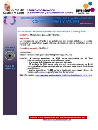 Consulte la base de datos JUVE para tener información de última hora
http://servicios.jcyl.es/juve/loginPublico.html
QUÉDATE Y
ECHA UN
POR SI TE
INTERESA
www.juventud.jcyl.es
CONVOCATORIAS Y AYUDAS
XI Edición del Certamen Arquímedes de 'Introducción a la Investigación'
Entidad/es:
Fecha Fin Inscripción:
Importe:
Más información:
Presentación:
Requisitos:
Ministerio de Educación y Ciencia
* 4 premios especiales de 4.500 euros convocados por el "Año
Internacional de la energía sostenible para todos"
* 1º premios de 7.000 euros para alumnos de master 
* 13 accésits de 2.000 euros cada uno, así como doce premios de 2.000
euros para los profesores universitarios tutores de cada uno de los trabajos
galardonados. 
* premio especial de 15.000 euros la institución con mayor número de
trabajos seleccionados para la fase final del certamen
16-07-2012
La convocatoria está dirigida a los estudiantes que cursen estudios en centros
universitarios españoles y cuyos tutores pertenezcan al sistema español de ciencia
y tecnología
https://sede.educacion.gob.es/tramite/login/inicio.jjsp?iA=no
http://www.boe.es/boe/dias/2012/05/29/pdfs/BOE-A-2012-7121.pdf
CENTRO COORDINADOR
DE INFORMACIÓN y DOCUMENTACIÓN JUVENIL
BOLETÍN DE INFORMACIÓN JUVENIL PARA LA EMANCIPACIÓN
 