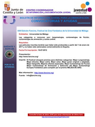 Consulte la base de datos JUVE para tener información de última hora
http://servicios.jcyl.es/juve/loginPublico.html
QUÉDATE Y
ECHA UN
POR SI TE
INTERESA
www.juventud.jcyl.es
CONVOCATORIAS Y AYUDAS
XXII Edición Fancine, Festival de Cine Fantástico de la Universidad de Málaga
Entidad/es:
Fecha Fin Inscripción:
Fuente:
Importe:
Más información:
Presentación:
Requisitos:
Universidad de Málaga
El Festival otorgará premios para distintas categorías: Mejor Largometraje,
Mejor director, Mejor actriz, Mejor actor, Mejor guión original o adaptado,
Mejor fotografía, Mejores efectos especiales, Mejor Cortometraje de Ficción,
Mejor Cortometraje de Animación y Selección del Mejor Cortometraje
Europeo Fantástico para competir por el premio MÉLIÈS DE ORO.
16-07-2012
Las películas inscritas tendrán que haber sido producidas a partir del 1 de enero de
2011 y no haber sido estrenados comercialmente en España.
http://www.fancine.org/
Las categorías a concurso son: largometrajes, cortometrajes de ficción,
cortometrajes de animación y cortos online.
info@fancine.org
http://www.fancine.org/
CENTRO COORDINADOR
DE INFORMACIÓN y DOCUMENTACIÓN JUVENIL
BOLETÍN DE INFORMACIÓN JUVENIL PARA LA EMANCIPACIÓN
 