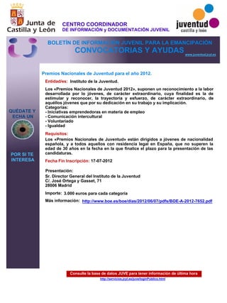 Consulte la base de datos JUVE para tener información de última hora
http://servicios.jcyl.es/juve/loginPublico.html
QUÉDATE Y
ECHA UN
POR SI TE
INTERESA
www.juventud.jcyl.es
CONVOCATORIAS Y AYUDAS
Premios Nacionales de Juventud para el año 2012.
Entidad/es:
Fecha Fin Inscripción:
Importe:
Más información:
Presentación:
Requisitos:
Instituto de la Juventud.
3.000 euros para cada categoría
17-07-2012
Los «Premios Nacionales de Juventud» están dirigidos a jóvenes de nacionalidad
española, y a todos aquellos con residencia legal en España, que no superen la
edad de 30 años en la fecha en la que finalice el plazo para la presentación de las
candidaturas.
Sr. Director General del Instituto de la Juventud
C/. José Ortega y Gasset, 71
28006 Madrid
Los «Premios Nacionales de Juventud 2012», suponen un reconocimiento a la labor
desarrollada por lo jóvenes, de carácter extraordinario, cuya finalidad es la de
estimular y reconocer, la trayectoria y esfuerzo, de carácter extraordinario, de
aquéllos jóvenes que por su dedicación en su trabajo y su implicación.
Categorías:
- Iniciativas emprendedoras en materia de empleo
- Comunicación intercultural
- Voluntariado
- Igualdad
http://www.boe.es/boe/dias/2012/06/07/pdfs/BOE-A-2012-7652.pdf
CENTRO COORDINADOR
DE INFORMACIÓN y DOCUMENTACIÓN JUVENIL
BOLETÍN DE INFORMACIÓN JUVENIL PARA LA EMANCIPACIÓN
 