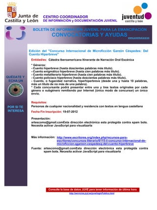 Consulte la base de datos JUVE para tener información de última hora
http://servicios.jcyl.es/juve/loginPublico.html
QUÉDATE Y
ECHA UN
POR SI TE
INTERESA
www.juventud.jcyl.es
CONVOCATORIAS Y AYUDAS
Edición del "Concurso Internacional de Microficción Garzón Céspedes: Del
Cuento Hiperbreve"
Entidad/es:
Fecha Fin Inscripción:
Fuente:
Más información:
Presentación:
Requisitos:
Cátedra Iberoamericana Itinerante de Narración Oral Escénica
19-07-2012
Personas de cualquier nacionalidad y residencia con textos en lengua castellana
artescomo@gmail.comEsta dirección electrónica esta protegida contra spam bots.
Necesita activar JavaScript para visualizarla 

* Géneros:
- Cuento hiperbreve (hasta doscientas palabras más título).
- Cuento enigmático hiperbreve (hasta cien palabras más título).
- Cuento metaliterario hiperbreve (hasta cien palabras más título).
- Cuento policiaco hiperbreve (hasta doscientas palabras más título).
- Cuento, o fugacidad narrativa, hiperhiperbreve (desde una y hasta 10 palabras,
más un título de no más de una palabra).
* Cada concursante podrá presentar entre uno y tres textos originales por cada
género o subgénero remitiendo por Internet (único modo de concursar) un único
envío.
artescomo@gmail.comEsta dirección electrónica esta protegida contra
spam bots. Necesita activar JavaScript para visualizarla 

http://www.escritores.org/index.php/recursos-para-
escritores/concursos-literario/6115-ii-concurso-internacional-de-
microficcion-qgarzon-cespedesq-del-cuento-hiperbreve
CENTRO COORDINADOR
DE INFORMACIÓN y DOCUMENTACIÓN JUVENIL
BOLETÍN DE INFORMACIÓN JUVENIL PARA LA EMANCIPACIÓN
 