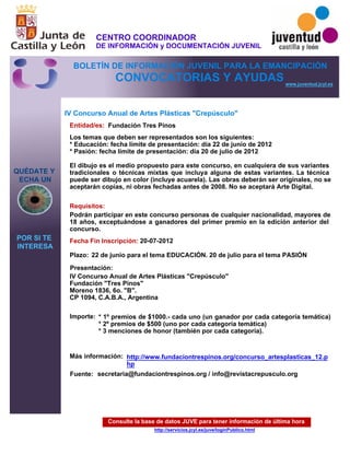 Consulte la base de datos JUVE para tener información de última hora
http://servicios.jcyl.es/juve/loginPublico.html
QUÉDATE Y
ECHA UN
POR SI TE
INTERESA
www.juventud.jcyl.es
CONVOCATORIAS Y AYUDAS
IV Concurso Anual de Artes Plásticas "Crepúsculo"
Entidad/es:
Fecha Fin Inscripción:
Fuente:
Plazo:
Importe:
Más información:
Presentación:
Requisitos:
Fundación Tres Pinos
* 1º premios de $1000.- cada uno (un ganador por cada categoría temática)
* 2º premios de $500 (uno por cada categoría temática) 
* 3 menciones de honor (también por cada categoría). 

20-07-2012
Podrán participar en este concurso personas de cualquier nacionalidad, mayores de
18 años, exceptuándose a ganadores del primer premio en la edición anterior del
concurso.
IV Concurso Anual de Artes Plásticas "Crepúsculo" 
Fundación "Tres Pinos"
Moreno 1836, 6o. "B". 
CP 1094, C.A.B.A., Argentina
Los temas que deben ser representados son los siguientes: 
* Educación: fecha límite de presentación: día 22 de junio de 2012
* Pasión: fecha límite de presentación: día 20 de julio de 2012

El dibujo es el medio propuesto para este concurso, en cualquiera de sus variantes
tradicionales o técnicas mixtas que incluya alguna de estas variantes. La técnica
puede ser dibujo en color (incluye acuarela). Las obras deberán ser originales, no se
aceptarán copias, ni obras fechadas antes de 2008. No se aceptará Arte Digital.
22 de junio para el tema EDUCACIÓN. 20 de julio para el tema PASIÓN
secretaria@fundaciontrespinos.org / info@revistacrepusculo.org
http://www.fundaciontrespinos.org/concurso_artesplasticas_12.p
hp
CENTRO COORDINADOR
DE INFORMACIÓN y DOCUMENTACIÓN JUVENIL
BOLETÍN DE INFORMACIÓN JUVENIL PARA LA EMANCIPACIÓN
 