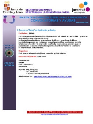 Consulte la base de datos JUVE para tener información de última hora
http://servicios.jcyl.es/juve/loginPublico.html
QUÉDATE Y
ECHA UN
POR SI TE
INTERESA
www.juventud.jcyl.es
CONVOCATORIAS Y AYUDAS
X Concurso 'Raima' de ilustración y diseño
Entidad/es:
Fecha Fin Inscripción:
Importe:
Más información:
Presentación:
Requisitos:
RAIMA
1º 5.000 euros
2º 2.500 euros
3 accesit: lote de productos
21-07-2012
Está abierto a la participación de cualquier artista plástico
RAIMA
calle Comtal nº 27 
Barcelona
Las obras reflejarán la relación existente entre "EL PAPEL Y LA COCINA", que es el
tema elegido para esta convocatoria.
La ilustración deberá tener una anchura de 48 cm y una altura de 20 cm.
Los trabajos pueden ser realizados en cualquier estilo o técnica que permita
la foto reproducción y la impresión en offset y cuatricromía, siempre que su
presentación se ajuste al formato especificado anteriormente. El calendario
se imprimirá en cartulina mate.
http://www.raima.cat/10concurs/index_es.html
CENTRO COORDINADOR
DE INFORMACIÓN y DOCUMENTACIÓN JUVENIL
BOLETÍN DE INFORMACIÓN JUVENIL PARA LA EMANCIPACIÓN
 