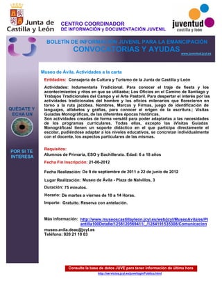 Consulte la base de datos JUVE para tener información de última hora
http://servicios.jcyl.es/juve/loginPublico.html
QUÉDATE Y
ECHA UN
POR SI TE
INTERESA
www.juventud.jcyl.es
CONVOCATORIAS Y AYUDAS
Museo de Ávila. Actividades a la carta
Duración:
Entidad/es:
Fecha Fin Inscripción:
Fecha Realización:
Importe:
Más información:
Requisitos:
Consejería de Cultura y Turismo de la Junta de Castilla y León
Gratuito. Reserva con antelación.

75 minutos.
museo.avila.deac@jcyl.es
Teléfono: 920 21 10 03
21-06-2012
De 9 de septiembre de 2011 a 22 de junio de 2012
Alumnos de Primaria, ESO y Bachillerato. Edad: 6 a 18 años
Actividades: Indumentaria Tradicional. Para conocer el traje de fiesta y los
acontecimientos y ritos en que se utilizaba; Los Oficios en el Camino de Santiago y
Trabajos Tradicionales del Campo y el Arte Pastoril. Para despertar el interés por las
actividades tradicionales del hombre y los oficios milenarios que florecieron en
torno a la ruta jacobea. Nombres, Marcas y Firmas, juego de identificación de
lenguajes, alfabetos y grafías, para conocer el origen de la escritura.; Visitas
Guiadas Monográficas, de las diferentes épocas históricas.
Son actividades creadas de forma versátil para poder adaptarlas a las necesidades
de los programas curriculares. Todas ellas, excepto las “Visitas Guiadas
Monográficas” tienen un soporte didáctico en el que participa directamente el
escolar, pudiéndose adaptar a los niveles educativos, se concretan individualmente
con el docente, los aspectos particulares de las mismas.
Lugar Realización: Museo de Ávila - Plaza de Nalvillos, 3
Horario: De martes a viernes de 10 a 14 Horas.
http://www.museoscastillayleon.jcyl.es/web/jcyl/MuseoAvila/es/Pl
antilla100Detalle/1258120569411/_/1284191535308/Comunicacion
CENTRO COORDINADOR
DE INFORMACIÓN y DOCUMENTACIÓN JUVENIL
BOLETÍN DE INFORMACIÓN JUVENIL PARA LA EMANCIPACIÓN
 