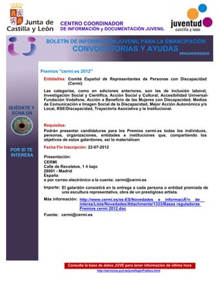 Consulte la base de datos JUVE para tener información de última hora
http://servicios.jcyl.es/juve/loginPublico.html
QUÉDATE Y
ECHA UN
POR SI TE
INTERESA
www.juventud.jcyl.es
CONVOCATORIAS Y AYUDAS
Premios "cermi.es 2012"
Entidad/es:
Fecha Fin Inscripción:
Fuente:
Importe:
Más información:
Presentación:
Requisitos:
Comité Español de Representantes de Personas con Discapacidad
(Cermi)
El galardón consistirá en la entrega a cada persona o entidad premiada de
una escultura representativa, obra de un prestigioso artista.
22-07-2012
Podrán presentar candidaturas para los Premios cermi.es todas los individuos,
personas, organizaciones, entidades e instituciones que, compartiendo los
objetivos de estos galardones, así lo materialicen
CERMI 
Calle de Recoletos, 1 – bajo 
28001 - Madrid
España 
o por correo electrónico a la cuenta: cermi@cermi.es
Las categorías, como en ediciones anteriores, son las de Inclusión laboral,
Investigación Social y Científica, Acción Social y Cultural, Accesibilidad Universal-
Fundación Vodafone, Acción a Beneficio de las Mujeres con Discapacidad, Medios
de Comunicación e Imagen Social de la Discapacidad, Mejor Acción Autonómica y/o
Local, RSE/Discapacidad, Trayectoria Asociativa y la Institucional.

cermi@cermi.es
http://www.cermi.es/es-ES/Novedades e informaciÃ³n de
interes/Lists/Novedades/Attachments/1333/Bases reguladoras
Premios cermi 2012.doc
CENTRO COORDINADOR
DE INFORMACIÓN y DOCUMENTACIÓN JUVENIL
BOLETÍN DE INFORMACIÓN JUVENIL PARA LA EMANCIPACIÓN
 