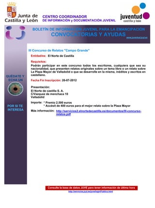 Consulte la base de datos JUVE para tener información de última hora
http://servicios.jcyl.es/juve/loginPublico.html
QUÉDATE Y
ECHA UN
POR SI TE
INTERESA
www.juventud.jcyl.es
CONVOCATORIAS Y AYUDAS
III Concurso de Relatos "Campo Grande"
Entidad/es:
Fecha Fin Inscripción:
Importe:
Más información:
Presentación:
Requisitos:
El Norte de Castilla
* Premio 2.500 euros
* Accésit de 400 euros para el mejor relato sobre la Plaza Mayor
26-07-2012
Podrán participar en este concurso todos los escritores, cualquiera que sea su
nacionalidad, que presenten relatos originales sobre un tema libre o un relato sobre
La Plaza Mayor de Valladolid o que se desarrolle en la misma, inéditos y escritos en
castellano.
El Norte de castilla S. A.
C/Vazquez de menchaca 10
Valladolid
http://servicios2.elnortedecastilla.es/documentos/III-concurso-
relatos.pdf
CENTRO COORDINADOR
DE INFORMACIÓN y DOCUMENTACIÓN JUVENIL
BOLETÍN DE INFORMACIÓN JUVENIL PARA LA EMANCIPACIÓN
 