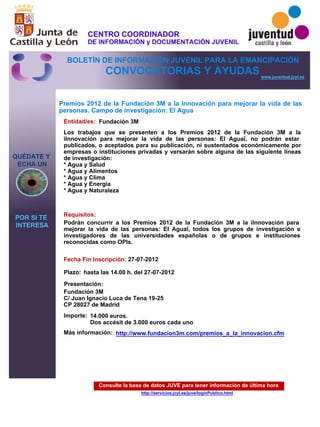 Consulte la base de datos JUVE para tener información de última hora
http://servicios.jcyl.es/juve/loginPublico.html
QUÉDATE Y
ECHA UN
POR SI TE
INTERESA
www.juventud.jcyl.es
CONVOCATORIAS Y AYUDAS
Premios 2012 de la Fundación 3M a la Innovación para mejorar la vida de las
personas. Campo de investigación: El Agua
Entidad/es:
Fecha Fin Inscripción:
Plazo:
Importe:
Más información:
Presentación:
Requisitos:
Fundación 3M
14.000 euros. 
Dos accésit de 3.000 euros cada uno
27-07-2012
Podrán concurrir a los Premios 2012 de la Fundación 3M a la “Innovación para
mejorar la vida de las personas: El Agua”, todos los grupos de investigación e
investigadores de las universidades españolas o de grupos e instituciones
reconocidas como OPIs.
Fundación 3M
C/ Juan Ignacio Luca de Tena 19-25
CP 28027 de Madrid
Los trabajos que se presenten a los Premios 2012 de la Fundación 3M a la
“Innovación para mejorar la vida de las personas: El Agua”, no podrán estar
publicados, o aceptados para su publicación, ni sustentados económicamente por
empresas o instituciones privadas y versarán sobre alguna de las siguiente líneas
de investigación:
* Agua y Salud
* Agua y Alimentos
* Agua y Clima
* Agua y Energía
* Agua y Naturaleza

hasta las 14.00 h. del 27-07-2012
http://www.fundacion3m.com/premios_a_la_innovacion.cfm
CENTRO COORDINADOR
DE INFORMACIÓN y DOCUMENTACIÓN JUVENIL
BOLETÍN DE INFORMACIÓN JUVENIL PARA LA EMANCIPACIÓN
 