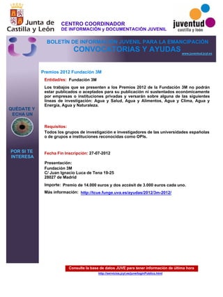 Consulte la base de datos JUVE para tener información de última hora
http://servicios.jcyl.es/juve/loginPublico.html
QUÉDATE Y
ECHA UN
POR SI TE
INTERESA
www.juventud.jcyl.es
CONVOCATORIAS Y AYUDAS
Premios 2012 Fundación 3M
Entidad/es:
Fecha Fin Inscripción:
Importe:
Más información:
Presentación:
Requisitos:
Fundación 3M
Premio de 14.000 euros y dos accésit de 3.000 euros cada uno.
27-07-2012
Todos los grupos de investigación e investigadores de las universidades españolas
o de grupos e instituciones reconocidas como OPIs.

Fundación 3M
C/ Juan Ignacio Luca de Tena 19-25
28027 de Madrid
Los trabajos que se presenten a los Premios 2012 de la Fundación 3M no podrán
estar publicados o aceptados para su publicación ni sustentados económicamente
por empresas o instituciones privadas y versarán sobre alguna de las siguientes
líneas de investigación: Agua y Salud, Agua y Alimentos, Agua y Clima, Agua y
Energía, Agua y Naturaleza.


http://tcue.funge.uva.es/ayudas/2012/3m-2012/
CENTRO COORDINADOR
DE INFORMACIÓN y DOCUMENTACIÓN JUVENIL
BOLETÍN DE INFORMACIÓN JUVENIL PARA LA EMANCIPACIÓN
 
