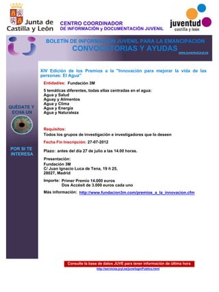 Consulte la base de datos JUVE para tener información de última hora
http://servicios.jcyl.es/juve/loginPublico.html
QUÉDATE Y
ECHA UN
POR SI TE
INTERESA
www.juventud.jcyl.es
CONVOCATORIAS Y AYUDAS
XIV Edición de los Premios a la "Innovación para mejorar la vida de las
personas: El Agua"
Entidad/es:
Fecha Fin Inscripción:
Plazo:
Importe:
Más información:
Presentación:
Requisitos:
Fundación 3M
Primer Premio 14.000 euros
Dos Accésit de 3.000 euros cada uno
27-07-2012
Todos los grupos de investigación e investigadores que lo deseen
Fundación 3M 
C/ Juan Ignacio Luca de Tena, 19 – 25,
28027, Madrid
5 temáticas diferentes, todas ellas centradas en el agua:
Agua y Salud
Aguay y Alimentos
Agua y Clima
Agua y Energía
Agua y Naturaleza

antes del día 27 de julio a las 14.00 horas.
http://www.fundacion3m.com/premios_a_la_innovacion.cfm
CENTRO COORDINADOR
DE INFORMACIÓN y DOCUMENTACIÓN JUVENIL
BOLETÍN DE INFORMACIÓN JUVENIL PARA LA EMANCIPACIÓN
 